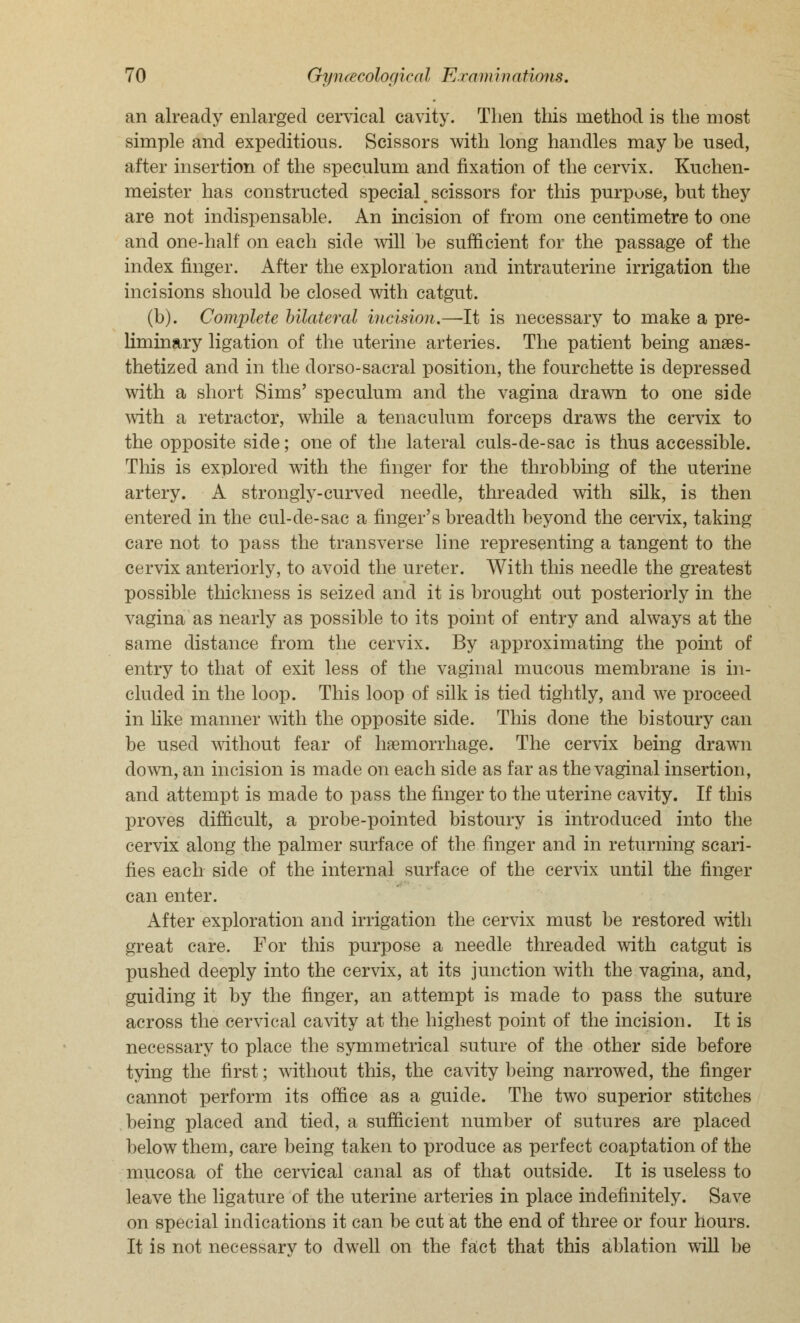 an already enlarged cervical cavity. Then this method is the most simple and expeditious. Scissors with long handles may be used, after insertion of the speculum and fixation of the cervix. Kuchen- meister has constructed special, scissors for this purpose, but they are not indispensable. An incision of from one centimetre to one and one-half on each side will be sufficient for the passage of the index finger. After the exploration and intrauterine irrigation the incisions should be closed with catgut. (b). Complete bilateral incision.—-It is necessary to make a pre- liminary ligation of the uterine arteries. The patient being anaes- thetized and in the dorso-sacral position, the fourchette is depressed with a short Sims' speculum and the vagina drawn to one side with a retractor, while a tenaculum forceps draws the cervix to the opposite side; one of the lateral culs-de-sac is thus accessible. This is explored with the finger for the throbbing of the uterine artery. A strongly-curved needle, threaded with silk, is then entered in the cul-de-sac a finger's breadth beyond the cervix, taking care not to pass the transverse line representing a tangent to the cervix anteriorly, to avoid the ureter. With this needle the greatest possible thickness is seized and it is brought out posteriorly in the vagina as nearly as possible to its point of entry and always at the same distance from the cervix. By approximating the point of entry to that of exit less of the vaginal mucous membrane is in- cluded in the loop. This loop of silk is tied tightly, and we proceed in like manner with the opposite side. This clone the bistoury can be used without fear of haemorrhage. The cervix being drawn down, an incision is made on each side as far as the vaginal insertion, and attempt is made to pass the finger to the uterine cavity. If this proves difficult, a probe-pointed bistoury is introduced into the cervix along the palmer surface of the finger and in returning scari- fies each side of the internal surface of the cervix until the finger can enter. After exploration and irrigation the cervix must be restored with great care. For this purpose a needle threaded with catgut is pushed deeply into the cervix, at its junction with the vagina, and, guiding it by the finger, an attempt is made to pass the suture across the cervical cavity at the highest point of the incision. It is necessary to place the symmetrical suture of the other side before tying the first; without this, the cavity being narrowed, the finger cannot perform its office as a guide. The two superior stitches being placed and tied, a sufficient number of sutures are placed below them, care being taken to produce as perfect coaptation of the mucosa of the cervical canal as of that outside. It is useless to leave the ligature of the uterine arteries in place indefinitely. Save on special indications it can be cut at the end of three or four hours. It is not necessary to dwell on the fact that this ablation will be