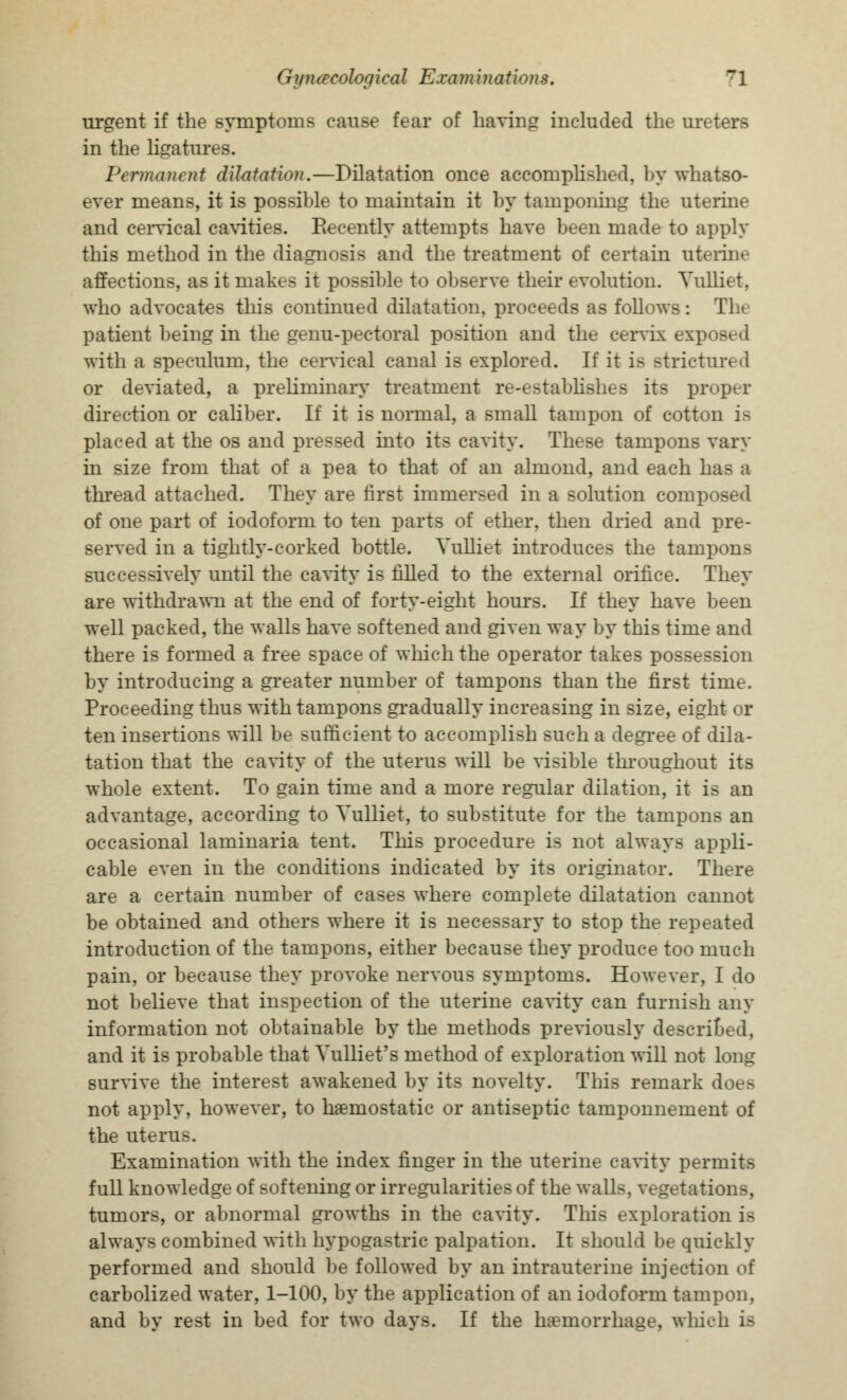 urgent if the symptoms cause fear of having included the ureters in the ligatures. Permanent dilatation.—Dilatation once accomplished, by whatso- ever means, it is possible to maintain it by tamponing the uterine and cervical cavities. Recently attempts have been made to apply this method in the diagnosis and the treatment of certain uterine affections, as it makes it possible to observe their evolution. Vulliet, who advocates this continued dilatation, proceeds as follows: The patient being in the genu-pectoral position and the cervix exposed with a speculum, the cervical canal is explored. If it is strictured or deviated, a preliminary treatment re-establishes its proper direction or caliber. If it is normal, a small tampon of cotton is placed at the os and pressed into its cavity. These tampons vary in size from that of a pea to that of an almond, and each has a thread attached. They are first immersed in a solution composed of one part of iodoform to ten parts of ether, then dried and pre- served in a tightly-corked bottle. Vulliet introduces the tampons successively until the cavity is filled to the external orifice. They are withdrawn at the end of forty-eight hours. If they have been well packed, the walls have softened and given way by this time and there is formed a free space of which the operator takes possession by introducing a greater number of tampons than the first time. Proceeding thus with tampons gradually increasing in size, eight or ten insertions will be sufficient to accomplish such a degree of dila- tation that the cavity of the uterus will be visible throughout its whole extent. To gain time and a more regular dilation, it is an advantage, according to Vulliet, to substitute for the tampons an occasional laminaria tent. This procedure is not always appli- cable even in the conditions indicated by its originator. There are a certain number of cases where complete dilatation cannot be obtained and others where it is necessary to stop the repeated introduction of the tampons, either because they produce too much pain, or because they provoke nervous symptoms. However, I do not believe that inspection of the uterine cavity can furnish any information not obtainable by the methods previously described, and it is probable that Vulliet's method of exploration will not long survive the interest awakened by its novelty. This remark does not apply, however, to haemostatic or antiseptic tamponnement of the uterus. Examination with the index finger in the uterine cavity permits full knowledge of softening or irregularities of the wall-, v€getations, tumors, or abnormal growths in the cavity. This exploration is always combined with hypogastric palpation. It should be quickly performed and should be followed by an intrauterine injection of carbolized water, 1-100, by the application of an iodoform tampon, and by rest in bed for two days. If the haemorrhage, which is