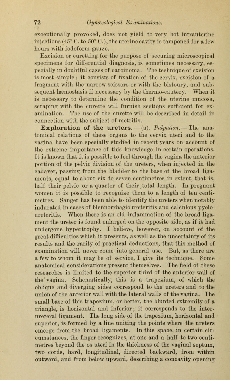 exceptionally provoked, does not yield to very hot intrauterine injections (45° C. to 50° C), the uterine cavity is tamponed for a few hours with iodoform gauze. Excision or curetting for the purpose of securing microscopical specimens for differential diagnosis, is sometimes necessary, es- pecially in doubtful cases of carcinoma. The technique of excision is most simple: it consists of fixation of the cervix, excision of a fragment with the narrow scissors or with the bistoury, and sub- sequent haemostasis if necessary by the thermo-cautery. When it is necessary to determine the condition of the uterine mucosa, scraping with the curette will furnish sections sufficient for ex- amination. The use of the curette will be described in detail in connection with the subject of metritis. Exploration of the ureters. — (a). Palpation. — The ana- tomical relations of these organs to the cervix uteri and to the vagina have been specially studied in recent years on account of the extreme importance of this knowledge in certain operations. It is known that it is possible to feel through the vagina the anterior portion of the pelvic division of the ureters, when injected in the cadaver, passing from the bladder to the base of the broad liga- ments, equal to about six to seven centimetres in extent, that is, half their pelvic or a quarter of their total length. In pregnant women it is possible to recognize them to a length of ten centi- metres. Sanger has been able to identify the ureters when notably indurated in cases of blennorrhagic ureteritis and calculous pyelo- ureteritis. When there is an old inflammation of the broad liga- ment the ureter is found enlarged on the opposite side, as if it had undergone hypertrophy. I believe, however, on account of the great difficulties which it presents, as well as the uncertainty of its results and the rarity of practical deductions, that this method of examination will never come into general use. But, as there are a few to whom it may be of service, I give its technique. Some anatomical considerations present themselves. The field of these researches is limited to the superior third of the anterior wall of the* vagina. Schematically, this is a trapezium, of which the oblique and diverging sides correspond to the ureters and to the union of the anterior wall with the lateral walls of the vagina. The small base of this trapezium, or better, the blunted extremity of a triangle, is horizontal and inferior; it correspends to the inter- ureteral ligament. The long side of the trapezium, horizontal and superior, is formed by a line uniting the points where the ureters emerge from the broad ligaments. In this space, in certain cir- cumstances, the finger recognizes, at one and a half to two centi- metres beyond the os uteri in the thickness of the vaginal septum, two cords, hard, longitudinal, directed backward, from within outward, and from below upward, describing a concavity opening