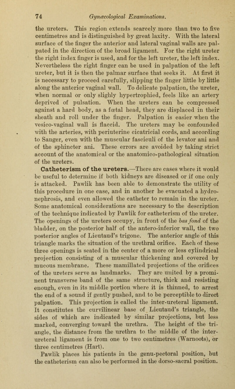 the ureters. This region extends scarcely more than two to five centimetres and is distinguished by great laxity. With the lateral surface of the finger the anterior and lateral vaginal walls are pal- pated in the direction of the broad ligament. For the right ureter the right index finger is used, and for the left ureter, the left index. Nevertheless the right finger can be used in palpation of the left ureter, but it is then the palmar surface that seeks it. At first it is necessary to proceed carefully, slipping the finger little by little along the anterior vaginal wall. To delicate palpation, the ureter, when normal or only slighly hypertrophied, feels like an artery deprived of pulsation. When the ureters can be compressed against a hard body, as a foetal head, they are displaced in their sheath and roll under the finger. Palpation is easier when the vesico-vaginal wall is flaccid. The ureters may be confounded with the arteries, with periuterine cicatricial cords, and according to Sanger, even with the muscular fasciculi of the levator ani and of the sphincter ani. These errors are avoided by taking strict account of the anatomical or the anatomico-pathological situation of the ureters. Catheterism of the ureters.—There are cases where it would be useful to determine if both kidneys are diseased or if one only is attacked. Pawlik has been able to demonstrate the utility of this procedure in one case, and in another he evacuated a hydro- nephrosis, and even allowed the catheter to remain in the ureter. Some anatomical considerations are necessary to the description of the technique indicated by Pawlik for catheterism of the ureter. The openings of the ureters occupy, in front of the has fond of the bladder, on the posterior half of the anteroinferior wall, the two posterior angles of Lieutaud's trigone. The anterior angle of this triangle marks the situation of the urethral orifice. Each of these three openings is seated in the center of a more or less cylindrical projection consisting of a muscular thickening and covered by mucous membrane. These mamillated projections of the orifices of the ureters serve as landmarks. They are united by a promi- nent transverse band of the same structure, thick and resisting enough, even in its middle portion where it is thinned, to arrest the end of a sound if gently pushed, and to be perceptible to direct palpation. This projection is called the inter-ureteral ligament. It constitutes the curvilinear base of Lieutaud's triangle, the sides of which are indicated by similar projections, but less marked, converging toward the urethra. The height of the tri- angle, the distance from the urethra to the middle of the inter- ureteral ligament is from one to two centimetres (Warnoots), or three centimetres (Hart). Pawlik places his patients in the genu-pectoral position, but the catheterism can also be performed in the dorso-sacral position.