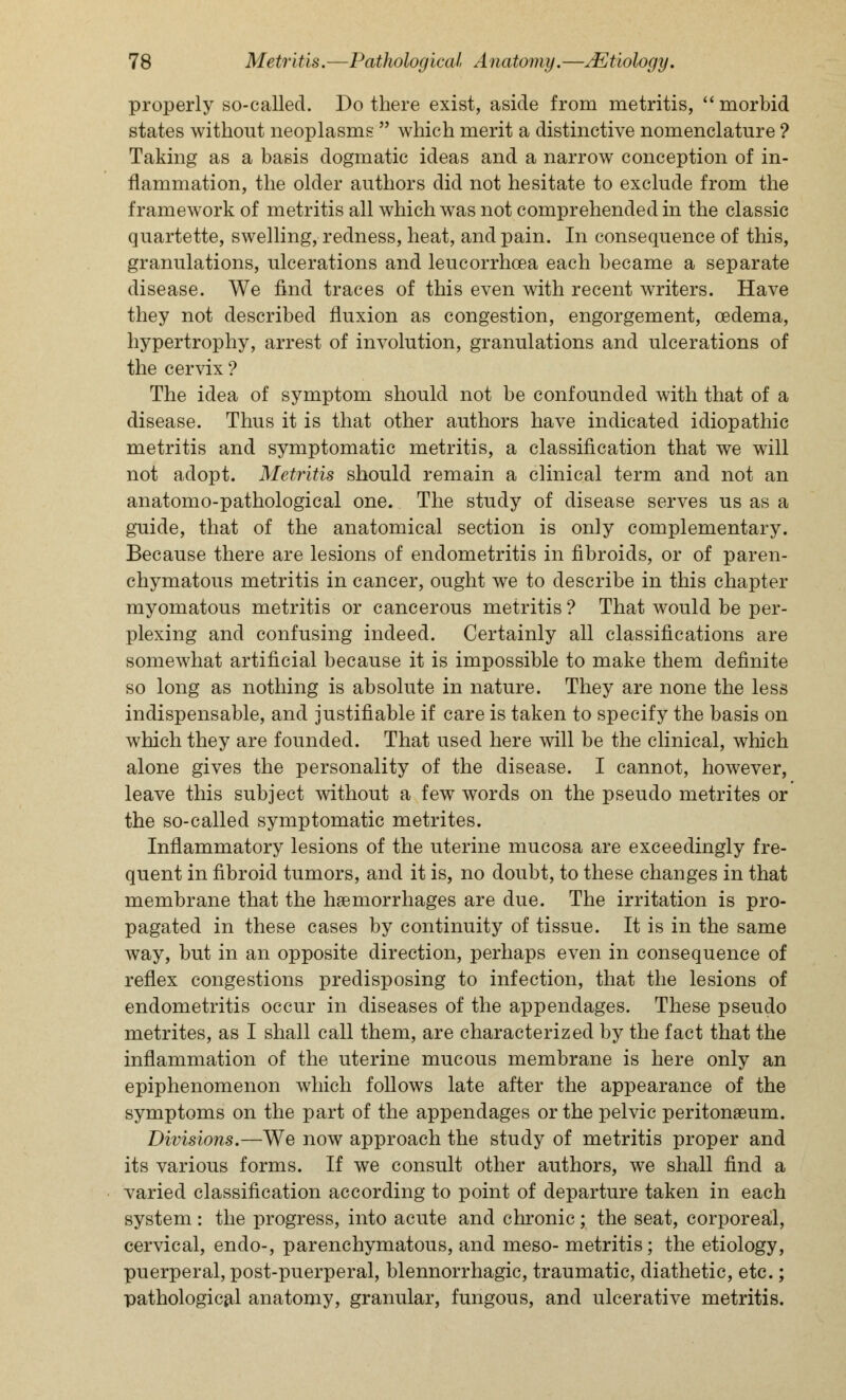 properly so-called. Do there exist, aside from metritis,  morbid states without neoplasms  which merit a distinctive nomenclature ? Taking as a basis dogmatic ideas and a narrow conception of in- flammation, the older authors did not hesitate to exclude from the framework of metritis all which was not comprehended in the classic quartette, swelling, redness, heat, and pain. In consequence of this, granulations, ulcerations and leucorrhcea each became a separate disease. We find traces of this even with recent writers. Have they not described fluxion as congestion, engorgement, oedema, hypertrophy, arrest of involution, granulations and ulcerations of the cervix ? The idea of symptom should not be confounded with that of a disease. Thus it is that other authors have indicated idiopathic metritis and symptomatic metritis, a classification that we will not adopt. Metritis should remain a clinical term and not an anatomo-pathological one. The study of disease serves us as a guide, that of the anatomical section is only complementary. Because there are lesions of endometritis in fibroids, or of paren- chymatous metritis in cancer, ought we to describe in this chapter myomatous metritis or cancerous metritis ? That would be per- plexing and confusing indeed. Certainly all classifications are somewhat artificial because it is impossible to make them definite so long as nothing is absolute in nature. They are none the less indispensable, and justifiable if care is taken to specify the basis on which they are founded. That used here will be the clinical, which alone gives the personality of the disease. I cannot, however, leave this subject without a few words on the pseudo metrites or the so-called symptomatic metrites. Inflammatory lesions of the uterine mucosa are exceedingly fre- quent in fibroid tumors, and it is, no doubt, to these changes in that membrane that the haemorrhages are due. The irritation is pro- pagated in these cases by continuity of tissue. It is in the same way, but in an opposite direction, perhaps even in consequence of reflex congestions predisposing to infection, that the lesions of endometritis occur in diseases of the appendages. These pseudo metrites, as I shall call them, are characterized by the fact that the inflammation of the uterine mucous membrane is here only an epiphenomenon which follows late after the appearance of the symptoms on the part of the appendages or the pelvic peritonaeum. Divisions.—We now approach the study of metritis proper and its various forms. If we consult other authors, we shall find a varied classification according to point of departure taken in each system : the progress, into acute and chronic; the seat, corporeal, cervical, endo-, parenchymatous, and meso- metritis; the etiology, puerperal, post-puerperal, blennorrhagic, traumatic, diathetic, etc.; pathological anatomy, granular, fungous, and ulcerative metritis.