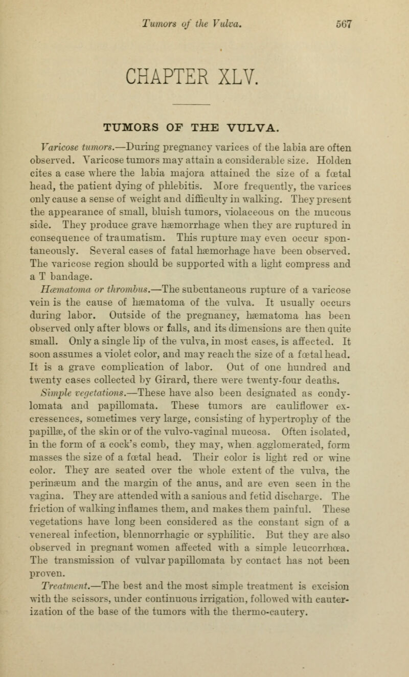 CHAPTER XLV. TUMORS OF THE VULVA. Varicose tumors.—During pregnancy varices of the labia are often observed. Varicose tumors may attain a considerable ^ize. Holden cites a case where the labia majora attained the size of a foetal head, the patient dying of phlebitis. More frequently, the varices only cause a sense of weight and difficulty in walking. They present the appearance of small, bluish tumors, violaceous on the mucous side. They produce grave haemorrhage when they are ruptured in consequence of traumatism. This rupture may even occur spon- taneously. Several cases of fatal haemorhage have been observed. The varicose region should be supported with a light compress and a T bandage. Hematoma or thrombus.—The subcutaneous rupture of a varicose vein is the cause of hematoma of the vulva. It usually occurs during labor. Outside of the pregnancy, haeniatoraa has been observed only after blows or falls, and its dimensions are then quite smaU. Only a single lip of the vulva, in most eases, is affected. It soon assumes a violet color, and may reach the size of a foetal head. It is a grave complication of labor. Out of one hundred and twenty cases collected by Girard, there were twenty-four deaths. Simjrfe vegetations.—These have also been designated as condy- lomata and papiUomata. These tumors are cauliflower ex- cressences, sometimes very large, consisting of hypertrophy of the papillae, of the skin or of the vulvo-vaginal mucosa. Often isolated, in the form of a cock's comb, they may, when agglomerated, form masses the size of a foetal head. Their color is hght red or wine color. They are seated over the whole extent of the vulva, the perina?um and the margin of the anus, and are even seen in the vagina. They are attended with a sanious and fetid discharge. The friction of walking inflames them, and makes them painful. These vegetations have long been considered as the constant sign of a venereal infection, blennorrhagic or syphilitic. But they are also obseiwed in pregnant women affected with a simple leucorrhoea. The transmission of vulvar papiUomata by contact has not been proven. Treatment.—The best and the most simple treatment is excision with the scissors, under continuous irrigation, followed with cauter- ization of the base of the tumors with the thermo-cauterv.