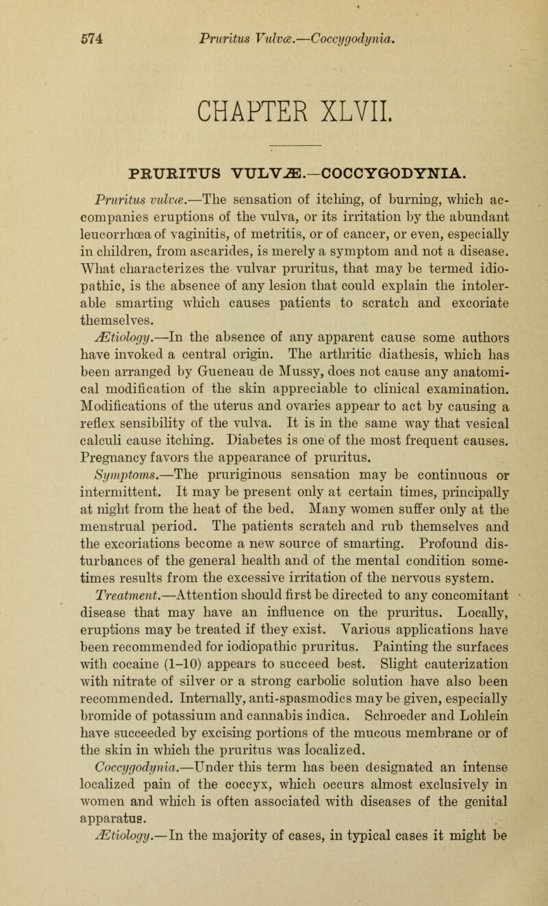 CHAPTER XLVII. PRURITUS VULViE.—COCCYGODYNIA. Pruritus vulvce.—The sensation of itching, of burning, which ac- companies eruptions of the vulva, or its irritation by the abundant leucorrhoea of vaginitis, of metritis, or of cancer, or even, especially in children, from ascarides, is merely a symptom and not a disease. What characterizes the vulvar pruritus, that may be termed idio- pathic, is the absence of any lesion that could explain the intoler- able smarting which causes patients to scratch and excoriate themselves. Mtiology.—In the absence of any apparent cause some authors have invoked a central origin. The arthritic diathesis, which has been arranged by Gueneau de Mussy, does not cause any anatomi- cal modification of the skin appreciable to clinical examination. Modifications of the uterus and ovaries appear to act by causing a reflex sensibility of the vulva. It is in the same way that vesical calculi cause itching. Diabetes is one of the most frequent causes. Pregnancy favors the appearance of pruritus. Symptoms,—The pruriginous sensation may be continuous or intermittent. It may be present only at certain times, principally at night from the heat of the bed. Many women suffer only at the menstrual period. The patients scratch and rub themselves and the excoriations become a new source of smarting. Profound dis- turbances of the general health and of the mental condition some- times results from the excessive irritation of the nervous system. Treatment.—Attention should first be directed to any concomitant disease that may have an influence on the pruritus. Locally, eruptions may be treated if they exist. Various applications have been recommended for iodiopathic pruritus. Painting the surfaces with cocaine (1-10) appears to succeed best. Slight cauterization with nitrate of silver or a strong carbolic solution have also been recommended. Internally, anti-spasmodics may be given, especially bromide of potassium and cannabis indica. Schroeder and Lohlein have succeeded by excising portions of the mucous membrane or of the skin in which the pruritus was localized. Coccygodynia.—Under this term has been designated an intense localized pain of the coccyx, which occurs almost exclusively in women and which is often associated with diseases of the genital apparatus. Mtiology.—-In the majority of cases, in typical cases it might be