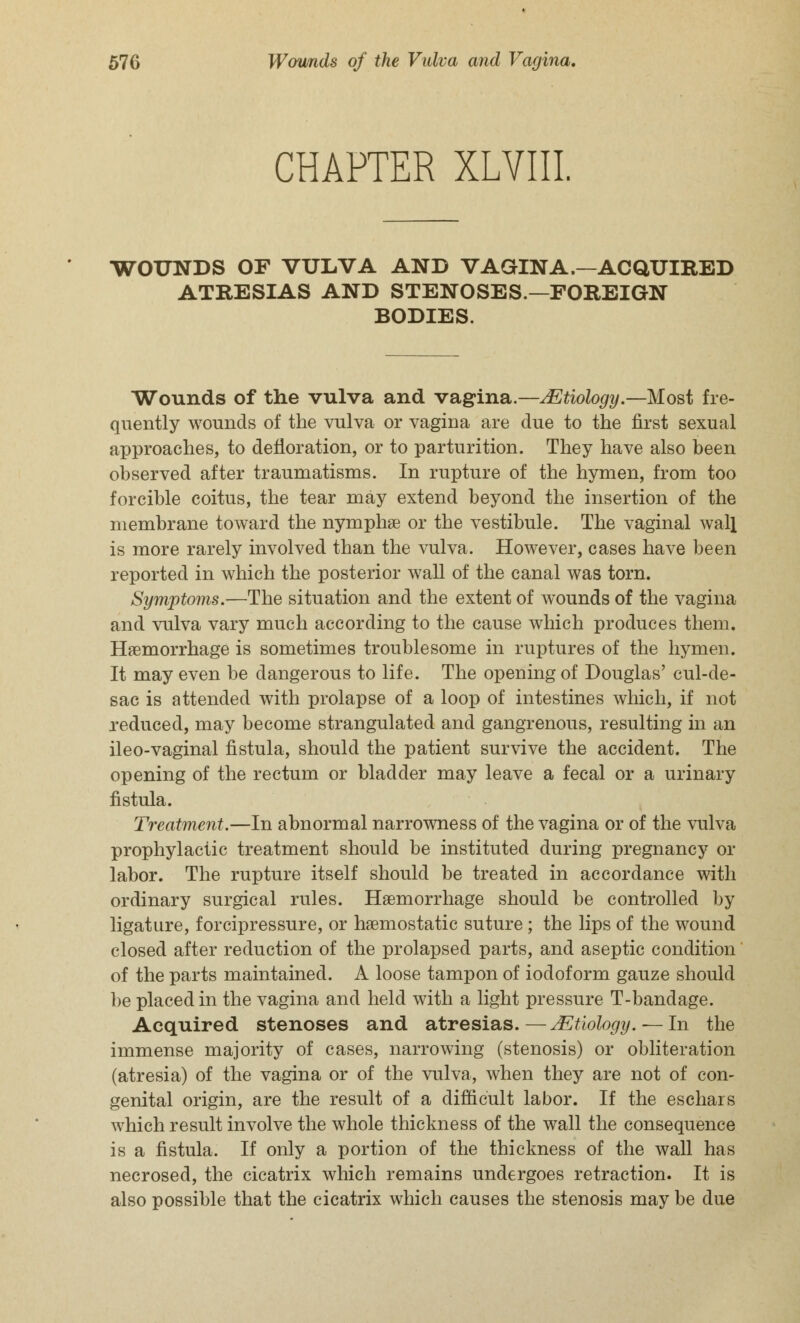 CHAPTER XLVIII WOUNDS OF VULVA AND VAGINA.—ACQUIRED ATRESIAS AND STENOSES.—FOREIGN BODIES. Wounds of the vulva and vagina.—Mtiology.—Most fre- quently wounds of the vulva or vagina are due to the first sexual approaches, to defloration, or to parturition. They have also been observed after traumatisms. In rupture of the hymen, from too forcible coitus, the tear may extend beyond the insertion of the membrane toward the nymphae or the vestibule. The vaginal wall is more rarely involved than the vulva. However, cases have been reported in which the posterior wall of the canal was torn. Symptoms.—The situation and the extent of wounds of the vagina and vulva vary much according to the cause which produces them. Hemorrhage is sometimes troublesome in ruptures of the hymen. It may even be dangerous to life. The opening of Douglas' cul-de- sac is attended with prolapse of a loop of intestines which, if not reduced, may become strangulated and gangrenous, resulting in an ileo-vaginal fistula, should the patient survive the accident. The opening of the rectum or bladder may leave a fecal or a urinary fistula. Treatment.—In abnormal narrowness of the vagina or of the vulva prophylactic treatment should be instituted during pregnancy or labor. The rupture itself should be treated in accordance with ordinary surgical rules. Haemorrhage should be controlled by ligature, forcipressure, or haemostatic suture ; the lips of the wound closed after reduction of the prolapsed parts, and aseptic condition of the parts maintained. A loose tampon of iodoform gauze should be placed in the vagina and held with a light pressure T-bandage. Acquired stenoses and atresias.—JEtiology.— In the immense majority of cases, narrowing (stenosis) or obliteration (atresia) of the vagina or of the vulva, when they are not of con- genital origin, are the result of a difficult labor. If the eschars which result involve the whole thickness of the wall the consequence is a fistula. If only a portion of the thickness of the wall has necrosed, the cicatrix which remains undergoes retraction. It is also possible that the cicatrix which causes the stenosis may be due