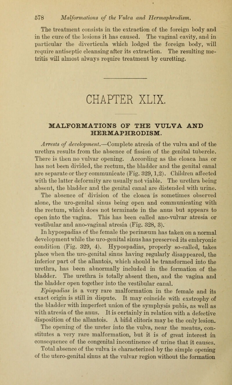 The treatment consists in the extraction of the foreign body and in the cure of the lesions it has caused. The vaginal cavity, and in particular the diverticula which lodged the foreign body, will require antiseptic cleansing after its extraction. The resulting me- tritis will almost always require treatment by curetting. CHAPTER XLIX. MALFORMATIONS OF THE VULVA AND HERMAPHRODISM. Arrests of development.—Complete atresia of the vulva and of the urethra results from the absence of fission of the genital tubercle. There is then no vulvar opening. According as the cloaca has or has not been divided, the rectum, the bladder and the genital canal are separate or they communicate (Fig. 329,1,2). Children affected with the latter deformity are usually not viable. The urethra being absent, the bladder and the genital canal are distended with urine. The absence of division of the cloaca is sometimes observed alone, the uro-genital sinus being open and communicating with the rectum, which does not terminate in the anus but appears to open into the vagina. This has been called ano-vulvar atresia or vestibular and ano-vaginal atresia (Fig. 328, 3). In hypospadias of the female the perinseum has taken on a normal development while the uro-genital sinus has preserved its embryonic condition (Fig. 329, 4). Hypospadias, properly so-called, takes place when the uro-genital sinus having regularly disappeared, the inferior part of the allantois, which should be transformed into the urethra, has been abnormally included in the formation of the bladder. The urethra is totally absent then, and the vagina and the bladder open together into the vestibular canal. Epispadias is a very rare malformation in the female and its exact origin is still in dispute. It may coincide with exstrophy of the bladder with imperfect union of the symphysis pubis, as well as with atresia of the anus. It is certainly in relation with a defective disposition of the allantois. A bifid clitoris may be the only lesion. The opening of the ureter into the vulva, near the meatus, con- stitutes a very rare malformation, but it is of great interest in consequence of the congenital incontinence of urine that it causes. Total absence of the vulva is characterized by the simple opening of the utero-genital sinus at the vulvar region without the formation