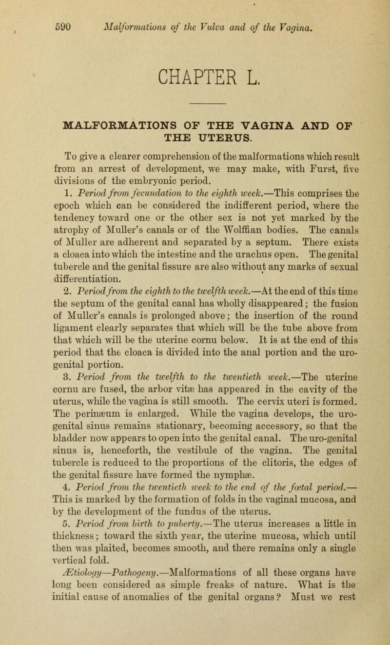 CHAPTER L. MALFORMATIONS OF THE VAGINA AND OF THE UTERUS. To give a clearer comprehension of the malformations which result from an arrest of development, we may make, with Furst, five divisions of the embryonic period. 1. Period from fecundation to the eighth week.—This comprises the epoch which can be considered the indifferent period, where the tendency toward one or the other sex is not yet marked by the atrophy of Muller's canals or of the Wolffian bodies. The canals of Muller are adherent and separated by a septum. There exists a cloaca into which the intestine and the urachus open. The genital tubercle and the genital fissure are also without any marks of sexual differentiation. 2. Period from the eighth to the twelfth iveek.—At the end of this time the septum of the genital canal has wholly disappeared; the fusion of Muller's canals is prolonged above; the insertion of the round ligament clearly separates that which will be the tube above from that which will be the uterine cornu below. It is at the end of this period that the cloaca is divided into the anal portion and the uro- genital portion. 3. Period from the twelfth to the twentieth week.—The uterine cornu are fused, the arbor vitse has appeared in the cavity of the uterus, while the vagina is still smooth. The cervix uteri is formed. The perinseum is enlarged. While the vagina develops, the uro- genital sinus remains stationary, becoming accessory, so that the bladder now appears to open into the genital canal. The uro-genital sinus is, henceforth, the vestibule of the vagina. The genital tubercle is reduced to the proportions of the clitoris, the edges of the genital fissure have formed the nymphse. 4. Period from the twentieth week to the end of the foetal period.— This is marked by the formation of folds in the vaginal mucosa, and by the development of the fundus of the uterus. 5. Period from birth to puberty.—The uterus increases a little in thickness; toward the sixth year, the uterine mucosa, which until then was plaited, becomes smooth, and there remains only a single vertical fold. ^Etiology—Pathogeny.—Malformations of all these organs have long been considered as simple freaks of nature. What is the initial cause of anomalies of the genital organs ? Must we rest