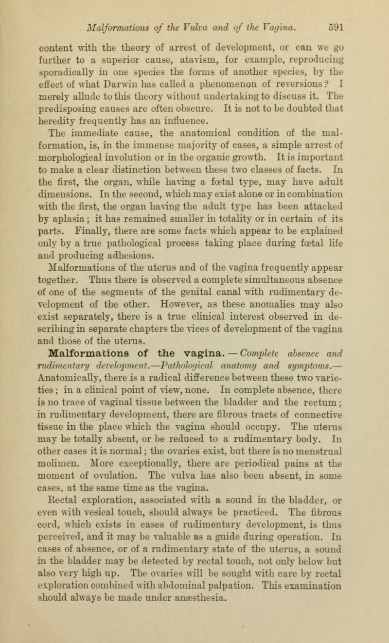 content with the theory of arrest of development, or can we go further to a superior cause, atavism, for example, reproducing sporadically in one species the forms of another species, by the ett'ect of what Darwin has called a phenomenon of reversion- merely allude to this theory without undertaking to discuss it. The predisposing causes are often obscure. It is not to be doubted that heredity frequently has an influence. The immediate cause, the anatomical condition of the mal- formation, is, in the immense majority of cases, a simple arresi morphological involution or in the organic growth. It is important to make a clear distinction between these two classes of facts. In the first, the organ, while having a foetal type, may have adult dimensions. In the second, which may exist alone or in combination with the first, the organ having the adult type has been attacked by aplasia ; it has remained smaller in totality or in certain of its parts. Finally, there are some facts which appear to be explained only by a true pathological process taking place during foetal life and producing adhesions. Malformations of the uterus and of the vagina frequently appear together. Thus there is observed a complete simultaneous absence of one of the segments of the genital canal with rudimentary de- velopment of the other. However, as these anomalies may also exist separately, there is a true clinical interest observed in de- scribing in separate chapters the vices of development of the vagina and those of the uterus. Malformations of the vagina. — Complete absence and rudimentary development.—Pathological anatomy and symptoms.— Anatomically, there is a radical difference between these two varie- ties ; in a clinical point of view, none. In complete absence, there is no trace of vaginal tissue between the bladder and the rectum ; in rudimentary development, there are fibrous tracts of connective tissue in the place which the vagina should occupy. The uterus may be totally absent, or be reduced to a rudimentary body. In other cases it is normal; the ovaries exist, but there is no menstrual molimen. More exceptionally, there are periodical pains at the moment of ovulation. The vulva has also been absent, in some cases, at the same time as the vagina. Rectal exploration, associated with a sound in the bladder, or even with vesical touch, should always be practiced. The fibrous cord, which exists in cases of rudimentary development, is thus perceived, and it may be valuable as a guide during operation. In cases of absence, or of a rudimentary state of the uterus, a sound in the bladder may be detected by rectal touch, not only below but also very high up. The ovaries will be sought with care by rectal exploration combined with abdominal palpation. This examination should always be made under anaesthesia.