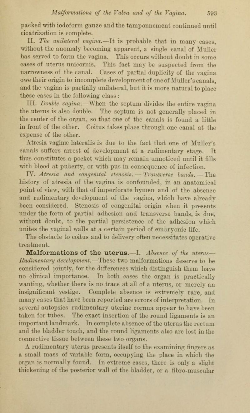 packed with iodoform gauze and the tamponnement continued until cicatrization is complete. II. The unilateral vagina.—It is probable that in inair without the anomaly becoming apparent, a single canal of Muller has served to form the vagina. This occurs without doubt in some - of uterus unicornis. This fact may be suspected from the narrowness of the canal. of partial duplicity of the vagina owe their origin to incomplete development of one of Mailer's canals, and the vagina is partially unilateral, but it is more natural to place the>e cases in the following class : III. Double vagina.—When the septum divides the entire vagina the uterus is also double. The septum is not generally placed in the center of the organ, so that one of the canals is found a little in front of the other. Coitus takes place through one canal at the expense of the other. Atresia vaginae lateralis is due to the fact that one of Mailer's canals suffers arrest of development at a rudimentary stage. It thus constitutes a pocket which may remain unnoticed until it fills with blood at puberty, or with pus in consequence of infection. IV. Atresia and congenital stenosis. — Transverse hands. — The history of atresia of the vagina is confounded, in an anatomical point of view, with that of imperforate hymen and of the absence and rudimentary development of the vagina, which have already been considered. Stenosis of congenital origin when it presents under the form of partial adhesion and transverse bands, is due, without doubt, to the partial persistence of the adhesion which unites the vaginal walls at a certain period of embryonic life. The obstacle to coitus and to delivery often necessitates operative treatment. Malformations of the uterus.—I. Absence of the uterus- Rudimentary development.—The-e two malformations deserve to be considered jointly, for the differences which distinguish them have no clinical importance. In both cases the organ is practically wanting, whether there is no trace at all of a uterus, or merely an insignificant vestige. Complete absence is extremely rare, and many cases that have been reported are errors of interpretation. In several autopsies rudimentary uterine cornua appear to have been taken for tubes. The exact insertion of the round ligaments i- an important landmark. In complete absence of the uterus the rectum and the bladder touch, and the round ligaments also are lost in the connective tissue between these two organs. A rudimentary uteras presents it-elf to the examining finger a small mass of variable form, occupying the place in which the organ is normally found. In extreme cases, there i- only a Blight thickening of the posterior wall of the 1'ladder, or a tibro-muscular