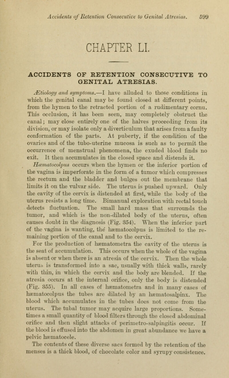 CHAPTER LI. ACCIDENTS OF RETENTION CONSECUTIVE TO GENITAL ATRESIAS. ^■Etiology and symptoms.—I have alluded to those conditions in which the genital canal may be found closed at different points, from the hymen to the retracted portion of a rudimentary cornu. This occlusion, it has been seen, may completely obstruct the canal; may close entirely one of the halves proceeding from its division, or may isolate only a diverticulum that arises from a faulty conformation of the parts. At puberty, if the condition of the ovaries and of the tubo-uterine mucosa is such as to permit the occurrence of menstrual phenomena, the exuded blood finds no exit. It then accumulates in the closed space and distends it. Hcematocolpus occurs when the hymen or the inferior portion of the vagina is imperforate in the form of a tumor which compresses the rectum and the bladder and bulges out the membrane that limits it on the vulvar side. The uterus is pushed upward. Only the cavity of the cervix is distended at first, while the body of the uterus resists a long time. Bimanual exploration with rectal touch detects fluctuation. The small hard mass that surrounds the tumor, and which is the non-dilated body of the uterus, often causes doubt in the diagnosis (Fig. 354^. When the inferior part of the vagina is wanting, the haeniatocolpus is limited to the re- maining portion of the canal and to the cervix. For the production of haematonietra the cavity of the uterus is the seat of accumulation. This occurs when the whole of the vagina is absent or when there is an atresia of the cervix. Then the whole uterus is transformed into a sac, usually with thick walls, rarely with thin, in which the cervix and the body are blended. If the atresia occurs at the internal orifice, only the body is distended (Fig. 355). In all eases of haematometra and in many cases of haeniatocolpus the tubes are dilated by an hematosalpinx. The blood which accumulates in the tubes does not come from the uterus. The tubal tumor may acquire large proportions. Some- times a small quantity of blood filters through the closed abdominal orifice and then slight attacks of perimetro-salpingiti- occur. If the blood is effused into the abdomen in great abundance we have a pelvic hematocele. The contents of these diverse sacs formed by the retention of the menses is a thick blood, of chocolate color and syrupy consistence.