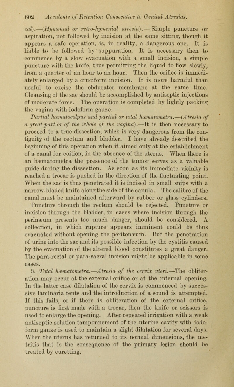 cal).—(Hymenial or retro-hymenial atresia). — Simple puncture or aspiration, not followed by incision at the same sitting, though it appears a safe operation, is, in reality, a dangerous one. It is liable to be followed by suppuration. It is necessary then to commence by a slow evacuation with a small incision, a simple puncture with the knife, thus permitting the liquid to flow slowly, from a quarter of an hour to an hour. Then the orifice is immedi- ately enlarged by a cruciform incision. It is more harmful than useful to excise the obdurator membrane at the same time. Cleansing of the sac should be accomplished by antiseptic injections of moderate force. The operation is completed by lightly packing the vagina with iodoform gauze. Partial h&matocolpus and partial or total hcematometra.—(Atresia of a great part or of the whole of the vagina).—It is then necessary to proceed to a true dissection, which is very dangerous from the con- tiguity of the rectum and bladder. I have already described the beginning of this operation when it aimed only at the establishment of a canal for coition, in the absence of the uterus. When there is an haematometra the presence of the tumor serves as a valuable guide during the dissection. As soon as its immediate vicinity is reached a trocar is pushed in the direction of the fluctuating point. When the sac is thus penetrated it is incised in small snips with a narrow-bladed knife along the side of the canula. The calibre of the canal must be maintained afterward by rubber or glass cylinders. Puncture through the rectum should be rejected. Puncture or incision through the bladder, in cases where incision through the perinaeum presents too much danger, should be considered. A collection, in which rupture appears imminent could be thus evacuated without opening the peritonaeum. But the penetration of urine into the sac and its possible infection by the cystitis caused by the evacuation of the altered blood constitutes a great danger. The para-rectal or para-sacral incision might be applicable in some cases. 3. Total hcematometra.—Atresia of the cervix uteri.—The obliter- ation may occur at the external orifice or at the internal opening. In the latter case dilatation of the cervix is commenced by succes- sive laminaria tents and the introduction of a sound is attempted. If this fails, or if there is obliteration of the external orifice, puncture is first made with a trocar, then the knife or scissors is used to enlarge the opening. After repeated irrigation with a weak antiseptic solution tamponnement of the uterine cavity with iodo- form gauze is used to maintain a slight dilatation for several days. When the uterus has returned to its normal dimensions, the me- tritis that is the consequence of the primary lesion should be treated by curetting.