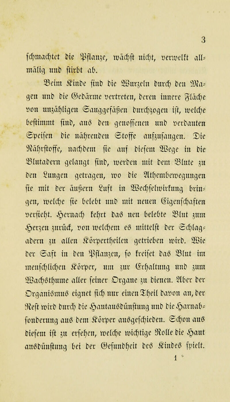 fcl;macf)tet ik ^Pfdinjc, ),vixä)\i nidjt, üerwelft ,ilU ntattg unb ftirbt ab. 33cim Äinbe finb Me SBurächi bind) ben 3}fa^ gen unt> bte ®cbärme »ertreten, bcren innere gKid^e 9on un,5ä^ltgen ©anggefäjjen htrcf),5ogen ift, aHld)e bcftimmt ftnb, auö ijen gcnoffcncn unb »crbanten Speifen bte näf)rcnbcn ©tojfe aufäufaiigen. !l)ie 9?äf)rftojfe, nac^bem fie anf biefem SBege in bie 33(ntabern gelangt ftnb, »»erben mit bem Slute ju ben Snngen getragen, wo bie -2[t[)enibci»egungen fte mit ber ändern Suft in 9Bec^fe(i»trfitng brin^ gen, wcldje fte belebt nnb mit neuen (Sigenfcbaften serficf)t. ^ernac^ fefirt baö neu belebte 2?(ut jum .^erjen jurücf, »on UH'(cf)em eö mittclft ber ®d)Iag= abem ju aUai iTörpertf)ci(en getrieben wirb. SBie ber Saft in ben ^l^flanjen, fo freifet baS Slut im menfc^üc^cn Körper, um jur (Sr^attung unb 5unt 2Bac^ötf)ume aUer feiner Organe ^n bienen. 2lber ber Organismus eignet ftc^ nur einen !If)eil ba»on an, ber ^Keft wirb burd) bie >§autau6bünftung unb bie^arnab- fonbcrung auS bem ^or^ser auSgefd)ieben. ©c^on auö biefem ift ?u erfe^en, welche wichtige 9{oIfe bie i^aut auSbünftung bei ber ©cfunbfieit beS ÄInbeS fpielt. 1 '-