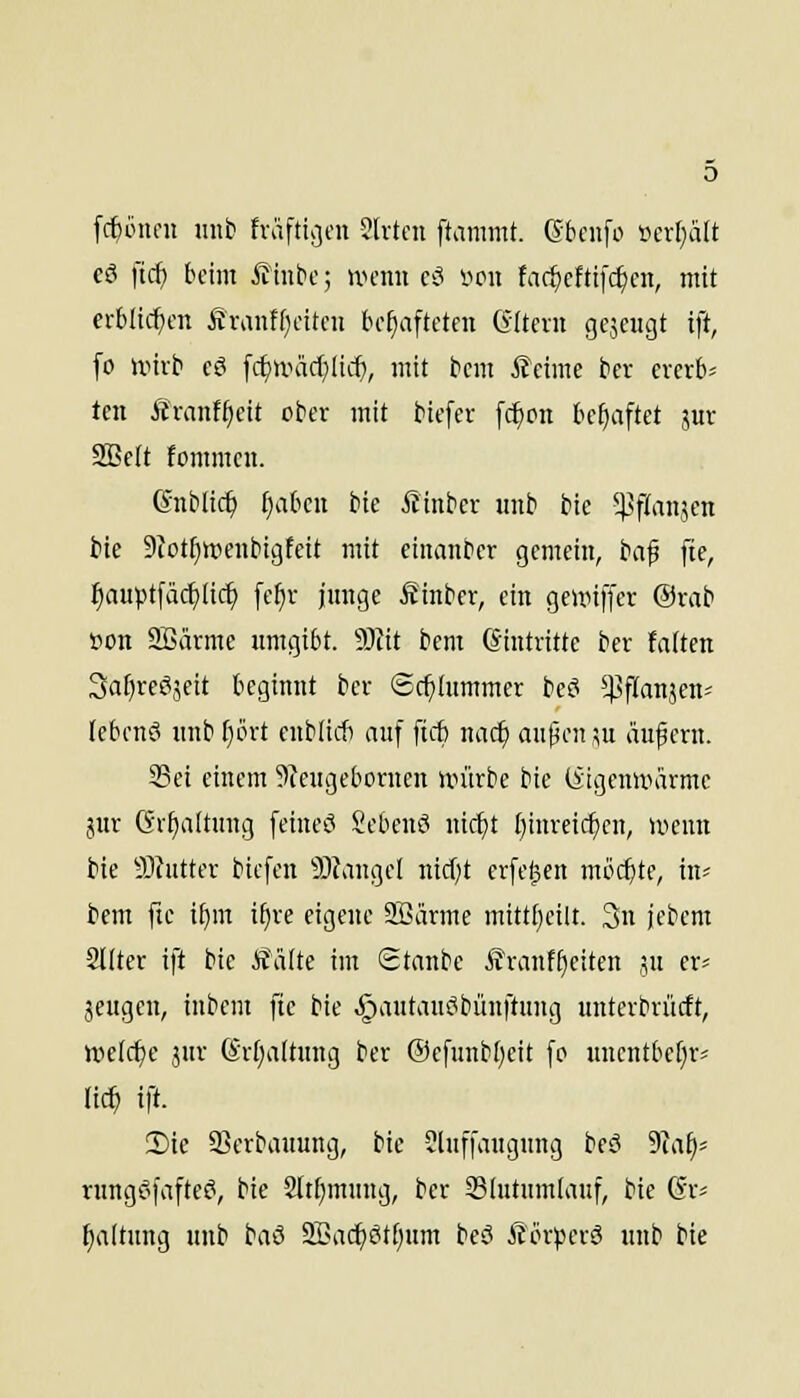 fc^iincu unb fvafticjen 2lvtcn ftamntt. (Sbenfo »erl;a[t cö ftcf) beim ifinbc; UH-nii ci^ im\ fac^cftifc^cn, mit erblichen £vaiiff)citou bcfiaftcten (yltcvit gcjcugt ift, fo unrb cö [cf)iväc(}Iid), mit bcm ßcime bcr cvcvb^ teil Äranffieit ober mit biefev fc^on tc^aftet jur SBelt fommcu. Gnblic^ [)aOeit bie Äinber unb bic 5]3f(an5en bie 9?otf}ttienbigfeit mit eiuanbcr gemein, baf fte, ^auptfäc^iüc^ fe^r junge Äinber, ein geunffer @vab Bon 2ßärme umgibt. S)Jit bem Eintritte bcr falten Safjreöjeit beginnt bcr Schlummer beö ^^flanjen-- lebenö unb [)ört cnbiiit auf ftcf) nac^ anpcn su äußern. Sei einem 5)?eugebonien würbe bie (iigeniiiarme jur (Srt)aitung feineö Sebenö ni(^t fjinreic^cn, lyenn bie 9)hitter bicfen ?0?angel nicf)t erfc^en mocfjte, in^ bem fte t^m i^re eigene SBärme mitt[}eilt. 3n jcbem 2I(ter ift bie Äiilte im Staube ^ranff)eiten jn er* jeugen, inbem fte bie ^autanctbünftitng unterbrücft, welche jur (Sr(;altung bcr Oefunbt^eit fo uncntbe[)r= lic^ ift. Sie SScrbauung, bie Jluffaugung beö 9Ta^= rungf'fafte^, bie 2[tf)mung, bcr Slutnmtauf, bie Gr^ fjaltung unb baß 2Bac^Stf)um beö Äörpcrö unb bie