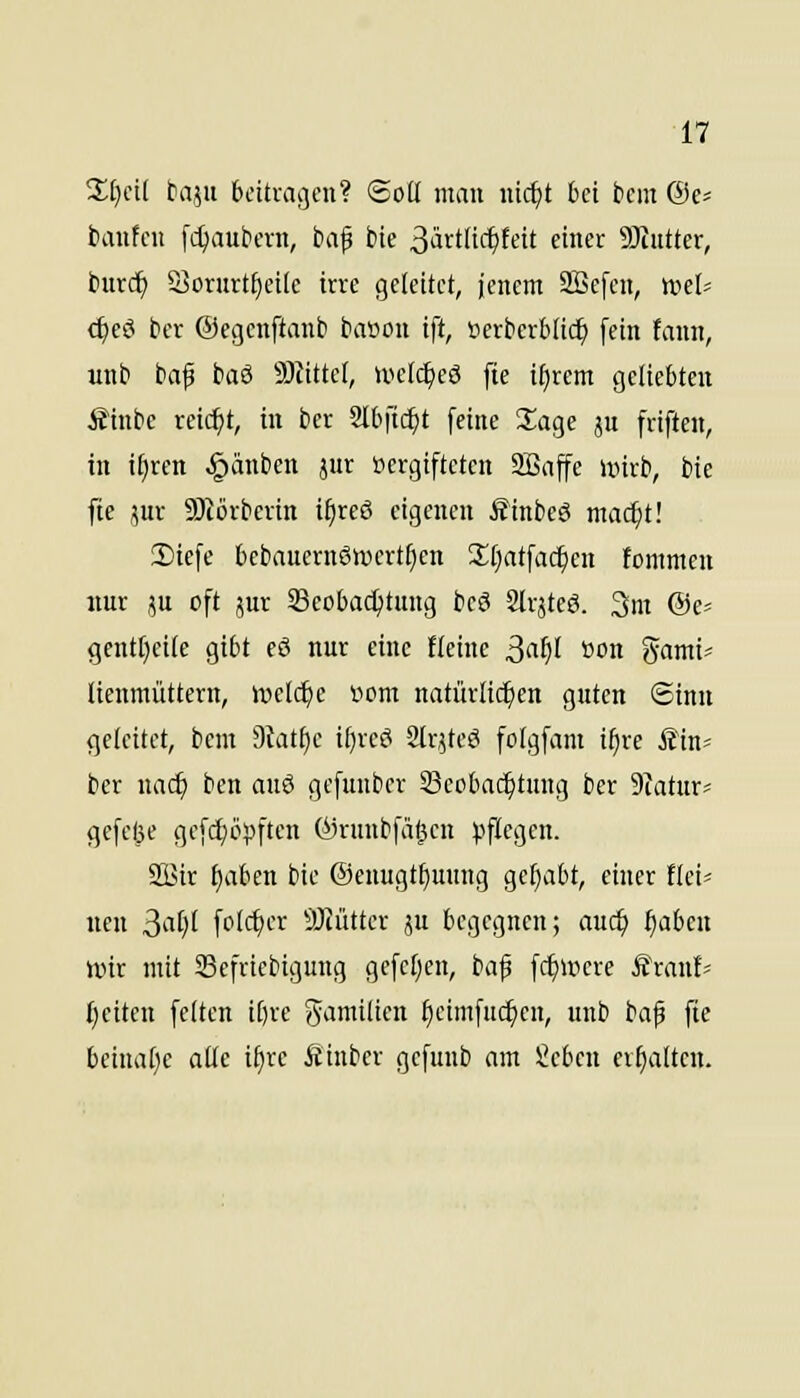 %i)dl taf,n beitragen? (Soll man uic^t bei ticm @e= baufcu fd^aubern, baf bie 3ävtlict)teit einer SJcutter, burd^ S>orurt£)ei(e irre geleitet, jenem Sffiefen, mh <^eö ber ©egcnftanb baüon ift, iierberblic^ [ein fann, wnb baf baS 93iittel, welc^eö fte i§rem geliebten Äinbe reid^t, in ber Slbfic^t feine 2;age ju friften, in t^ren ^^änben jur vergifteten 9Baffe unrb, bie fie jur S)törbevin i^reö eigenen Äinbeö mac^t! 2)iefe bcbauern6n)crtf}en 3;[}atfac^en tommen nur JU oft jur S8cobact)tung beö 2lrjtcö. 3m @e= gentficile gibt eö nur eine fteinc ßaf}l »on %amU lienmüttern, tvelc^e üom natürlichen guten Sinn (jeteitet, bem dlati)e ifjreö Slrjteö folgfam i^re Äin= ber nac^ ben anö gefunber Beobachtung ber Siatur^ flefelie gefd;öj5ften ©rmibfa^en ^jflegen. SBir fjaben bie Oenugt^unng gehabt, einer Hei- neu 3iif)' fotc^er Sliütter p begegnen; auc^ ^abcn wir mit 23efriebigung gefe[;en, baf fc^were Äranf- f)citen feiten ii)re gamilicn ^eimfuc^en, unb bap fie beina[)e alle i^re Äinber gefunb am Seben erhalten.