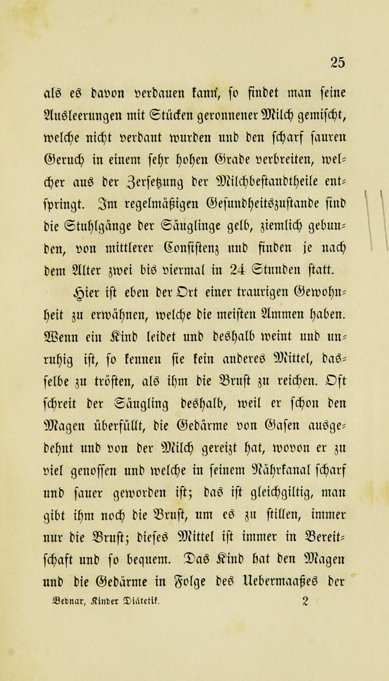 a(6 eö bat»on »erbauen fann, fo ftnbet man feine 2lugleevungen mit ©tücfen geronnener Wtil<i) gemifc^t, welche nic^t »erbaut würben unb bcn fc^arf [aureu Oeruc^ in einem fe^r ^c^en @rabe verbreiten, weU c^er auö ber 3crfe|ung ber 5)tilc£)beftanbtt)ei(e ent= fpringt. 3m regelmäßigen ©efmibt^eitesuftanbe fiub bie @tuf)(gange ber ©äuglinge gelb, äiemlic^ gebun* ben, »on mittlerer Sonfiftenj unb ftnbcn je nac^ bem 2lUer jiDet biö »iermal in 24 ©tunben ftatt. §ier ift eben ber Drt einer traurigen ©ewo^n* ^eit 5U erwähnen, welche bie meiften Slmmen ^aben. SBcnn ein £inb (eibet unb beS^alb weint unb un^ ru^tg ift, fo fenncn fte fein anbereS 9}iittel, baö« felbe ju tröften, a(S i^m bie S3rnft ju reicfjen. Dft fc^reit ber Säugling beSfjaib, weil er fc^on ben 5Jiagen überfüllt, bie Oebärme oon Oafen auöge^ be^nt unb »on ber Tlil^ gereijt f)at, wcvon er ju »iel genoffen unb wel^e in feinem 9fäf)rfanal fc^arf unb fauer geworben ift; baö ift gleic^gtltig, man gibt i^m nod^ bie SSrnft, um eö ju ftillen, immer nur bie S5ruft; biefeö SJJittel ift immer in Sereit* fc^aft unb fo bequem. !l)aä Ä1nb Mt ben 9J?agen unb bie ©ebärme in Solge beei UebermaafeS ber aSetnar, Stinin Einteilt. 2