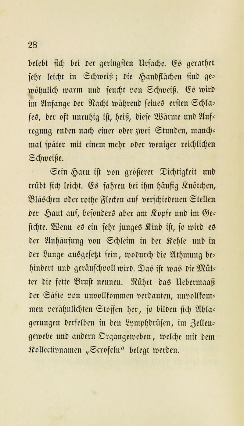 belebt fid? bei ber geringften Uvfac^c. (SS geratfjet fef)r leidet in ©c^wei^; bie §ant)fläc^cn ftiit» ge^ wöf)nli<i} warm mit» feucht ton Sc^ttjei^. (Sä wirb im anfange ber %\d)t »ä^rcnb [cineö crften Sc^ta« feä, ber oft inmif)ig ift, f)cif, biefe SBärme unb 2(nfj regung enben narf) einer ober jwei Stunben, manc^= mal fpäter mit einem mef;r ober weniger reic^lif^en ©c^wei^e. ©ein §arn ift »on größerer 2)ic^tigfeit mtb trübt ftc^ leicht. So fahren bei ifim I)äufig Snötc^en, Slä6($en ober rot^e glecfen auf »erfc^iebenen ©teilen ber §aut auf, befonberß aber am Äojjfe unb im ®e« fic[;te. SBenn eö ein fe§r jungeä fiinb ift, fo wirb eö ber 2lnf)äufung öcn Schleim in ber Äcf)le unb in ber Sunge auSgefe^t fein, woburc^ bie Slt^mung be= ^inbert unb geraufc^tjott wirb. 2)aS ift waö bie 9Jiüt=: ter bie fette 33ruft nennen. 9Jül)rt baß Uebermaaf ber ©afte fon unöoUfommen r^erbauten, uni^ollEom' men »erä^nltc^ten ©toffen I}er, fo btlbcn ftc^ Slbla^ gerungen berfetben in ben ?i)m)j^brüfen, im ^(üeiu gewcbe unb anbern Drgangeweben, welche mit bem .Sotlectiünamen „©crofelu belegt werben.