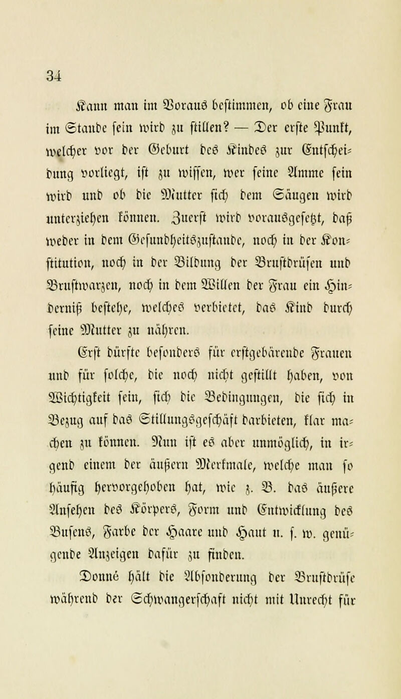 fiauu man im 23orau6 Ocftimmen, ob eine ^vait im ©tanbe fein unrb jn ftiüen? — I)er cifte $untt, welcher »or bev ©cLnirt bcö ÄHnbeei jur (Sntfc^ei^ tnng »orliegt, tft i!,n iinffcn, n^cr feine 2(mme fein nnvti unb ob bie 9)nitter fic^ bem ©äugen wirb unterbieten fönnen. 3itcvft unvb l^orauSgefe^t, ba^ Weber in bcm ©efunbfjcitöjuftaube, no(^ in ber Äon^ ftitution, noc^ in bev 23i(bung ber ©ruftbrüien unb S3ruft»aräcn, nod) in bcm SBiüen ber grau ein ^in- bcrnif befte£)e, weld^ei? »erbietet, baö £inb burc^ feine 93Jutter ju nätjren. 6rft bürfte befouber? für crftgebärcube 5i-'iiicw unb für folc^e, bic noc^ nidit geftillt ^aben, von 9Bid)tigfeit fein, ftcfc bic 23ebingungen, bie fic^ in 33ejug auf baS ©tiUungfigefc^äft barbieten, Har ma^ ct)en ju fönnen. 9hin ift eö aber unmögtii^, in ir^ gcnb einem ber äufern 9)ferfma(e, tve(rf)e man fo t)äuftg £)eryiorgef)obcn f)at, nnc j. 23. baö äupere Slnfe^en beö Äör^jcrö, ^orm unb (Sntnnrfiung bcö Sufenö, Sarbe ber §aare unb §aut u. f. w. genü- genbe Slnjeigen bafür ju fiinben. 3)ouue ^alt bie 2ibfonberung ber SBruftbrüfe Wäf)renb ber ©c^uiangerfc^aft nic^t mit Unrecht für