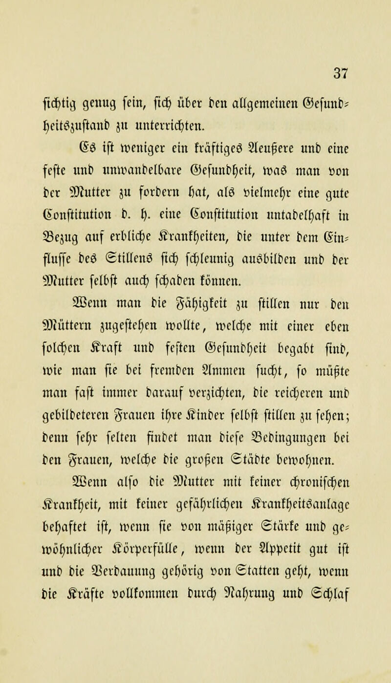 ft^ttg genug fein, ftc^ über fcen aügemctncn ©efunti^ t)eit^äuftanti ju unteividjten. @ö ift iccnigcr ein fväftigeö Stetigere unb eine fefte unb unlxianbelbare ©efunb^cit, \va^ man üon ber SKutter ju forbent iiat, alö »telmc^r eine gute (Sonftitution b. ij. eine (Jonftttution untabet^aft in Sejug auf erbiic^e £vanf£)citcn, bie unter bem (Sin- fluffe beö Stiüenö ftc^ f(f)(eunig auöbilben unb ber SWutter felbft aud; fc^aben fönncn. 2Bcun man bie gä^igfeit ju ftißcn nur beu SJiüttern jugeftef^en wollte, »eld)e mit einer eben folc^en £raft unb fcftcn ®efunbl)eit U^aU fmb, wie man fte bei frcmben 2(mmen fuc^t, fo müfte man faft immer barauf i?erjicl)ten, bie reicheren unb gebilbeteren grauen i^reÄinber felbft füllen ju fe^en; i)enn fe^r feiten ftnbet man biefe Scbingungen bei bcn grauen, welche bie grof en Stäbte bewohnen. SQBenn alfo bie 3)tutter mit feiner c^ronifc^en Äranf^cit, mit feiner gcfäf)rlic^eu ^ranf^eitöantage bcf)aftet ift, wenn fie üon mäßiger Starte unb ge^ Wö^nltc^er Körperfülle, wenn ber Slp^setit gut ift unb bie QSerbauung gcf)örig »on <S.tatUn ge^t, wenn bie Äräfte »ollfommen burc^ 9?a^ruug unb Schlaf