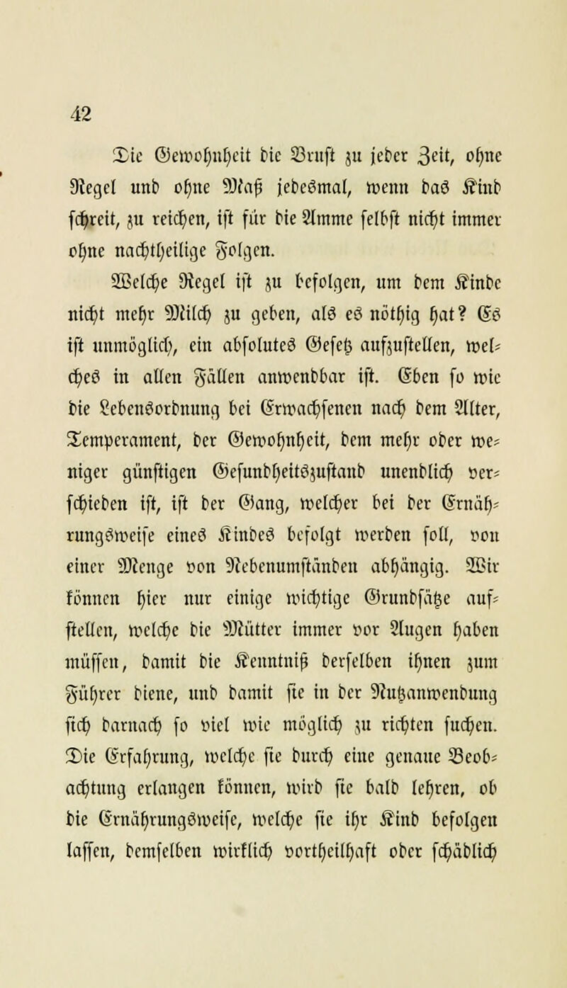 Sic @eirof)ii[}cit bie 23nift ju jetier ßdt, of)ne Sieget unt> o^ne S)faf jcbeSntal, ttjenn baS Ä'inti fc^reit, JU reichen, tft fik He SJmme felbft nic^t tmmei o^ne nai^tf)ctlige gotgcn. SBelc^e Siegel ift ju befolgen, um bem ^inbe nii^t mef)r 9)fi(($ ju geben, afö eö nötf)ig §at? (S^ ift unmögticf), ein abfoIuteS Oefe^ aufjufteKen, »et- c^eö in allen gätlen anwenbbar ift. @6en fo wie fcie Sebenöortimmg bei (Srumc^fenen nad) bem Sllter, Slemperament, ber @ett*of)nf)eit, bem me^v ober »e^ nigcc günftigcn ©efunbfieitöjuftanb unenblic^ »er« fc^ieben ift, ift ber ®ang, welcher bei ber (Srnä^^ rungSwcife etneS ÄinbeS befolgt U'terben foll, iiou einer 3)lenge »on 9lebcnumftänben abhängig. 32}ir lönnen f)ier nur einige uncfjtige Orunbfäge auf« ftetlen, tttelc^e bie 9Jlütter immer »or SJlugen f)aben muffen, bamit bie Äenntnif berfelben i^nen jum güf)rer biene, unb bamit fie in ber 9lu&ann?cnbung ftc^ barnac^ fo inel wie möglich :;u ricipten fuc^en. 2)ic (grfa^rung, ioctcf)c fte burc^ eine genaue Seob- ac^tung erlangen fönncn, unrb fte balb lehren, ob Me (Srnä^rungöweife, uicli^e fie i^r Äinb befolgen laffen, bemfelben »irflic^ tiort^eil^aft ober fc^äblic^