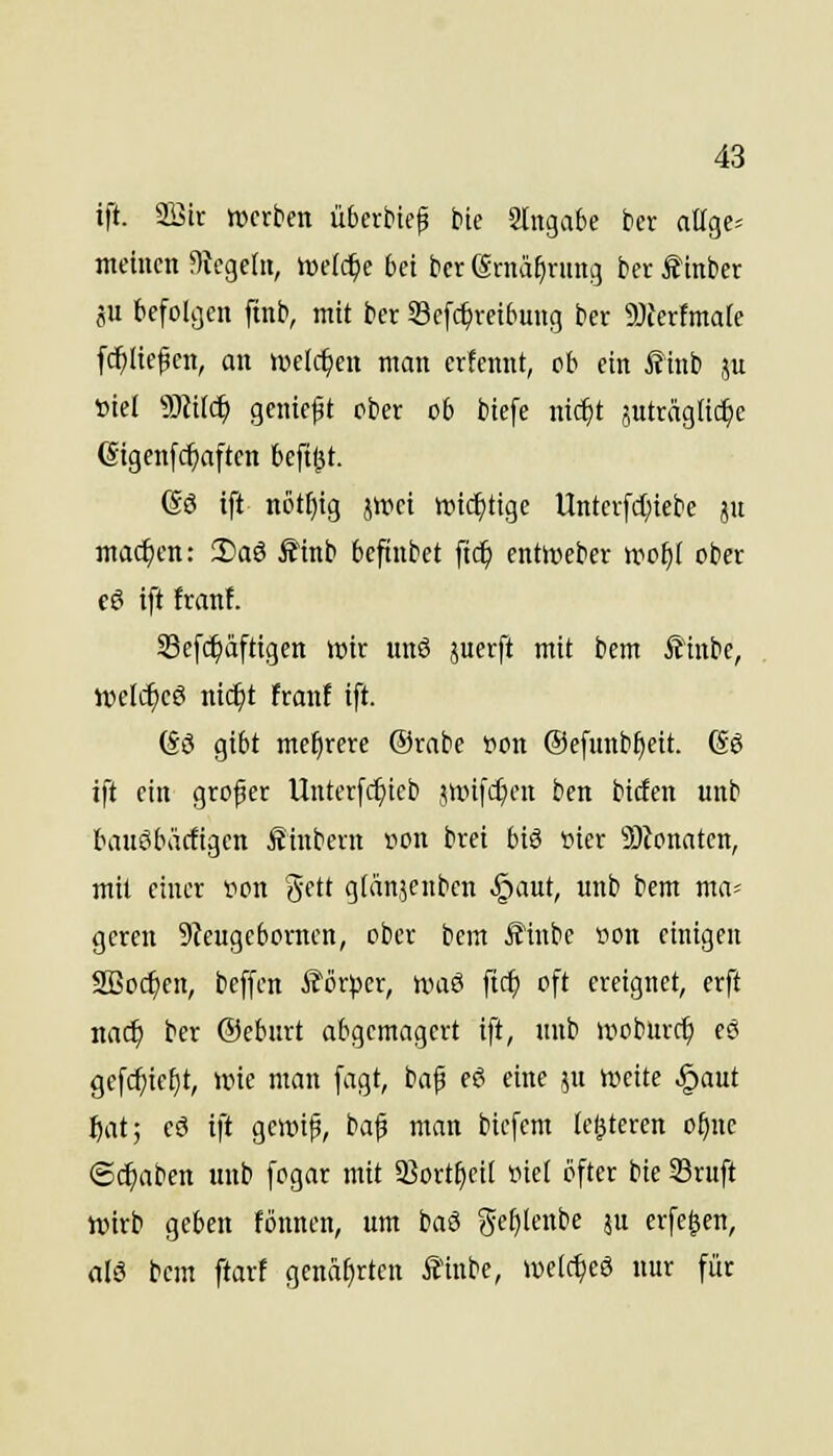 ift. aöir tücrbcn überbicf bie Slngabe bcr atlgc* meinen Siegeln, ivetc^e bei ber (graä^rnng ber ^inber äu befolgen ftnb, mit ber Sefc^veibung ber 9)Jerfmate [(^liefen, an welchen man crfennt, cb ein £inb ju »iel 9)iilc^ genieft ober ob biefe nic^t äutragli^c Gigenf(^aften beftl^t. Gö ift n6tf)ig 5»ret iric^tige Untcrfd;iebe ju machen: iSaö Ä'inb befinbet ftc^ enticeber »vof)[ ober c6 ift Iran!. Sef^äftigen wir nnö juerft mit bem Ä1ubc, ivefi^eö nic^t franf ift. (£ö gibt mehrere Ornbe »on @efunbf)eit. (So ift ein großer Unterfc^tcb junfcf^cn ben birfen unb bauöbäcfigen fiinbern r>on brei biö vier S)lonaten, mit einer ron Sett g(än,5enbcn .§aut, unb bem ma= gcren 9teugebornen, ober bem Sinbe »on einigen aBo($cn, beffen iJörtjer, ix>aö ftc^ oft ereignet, erft nac^ ber ©ebnrt abgemagert ift, unb »voburc^ eö gefc^ieijt, »rie man fagt, ba^ eö eine ju weite §aut fjat; eö ift gewip, bafi man bicfcm (elfteren of)nc «Schaben unb fogar mit 5ßort§ei( »icl öfter bie Sruft Wirb geben fönnen, um baö gef)lenbe ju erfe^en, alö bem ftart genarrten filnbe, weic^eö nur für