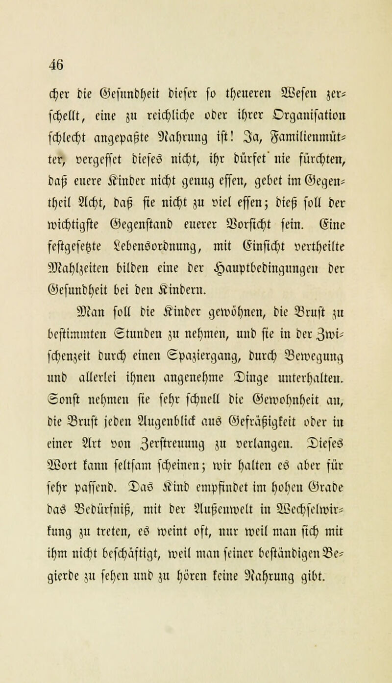 c^er bie ©efnnt^eit biefer fo tf)eueven 2ßefen jers f($el(t, eine äu reic^Uc^e ctcv i^rer Drgauifation fc^Icc^t ange^ja^te 9faf)ning ift! 3a, gamilienmüt* ter, Bergeffet bicfeö nic^t, i^r bürfct' nie fürchten, baf euere Ä'inbcr nic^t genug effen, gebet im ®egen* t^cii 3lcf)t, ta^ fie nii^t ju »ief effen 5 bief foU ber nnc{)tigfte ©egenftanb euerer 3?orfic^t fein. Sine feftgefegte ^febenöorbnung, mit (Sinfic^t Bert^eiite 3)?a^I}eitcn bilben eine ber Jpauptbcbingungen ber ©efunb^eit bei bcn Äinbern. 9)fan foü bie Äinber geitö^nen, bie 53ruft ju beftimmten Stunben 5u nefjmen, unb fte in ber ßwU fcf)en5eit burd^ einen Spaziergang, burc^ Seutegung unb allerlei if)ncn angenehme 2)inge uuterl)alten. Sonft nehmen fie fe^r fc^nell bie ®e»po^n^eit an, bie 23ruft jeben 2lugenblicf au8 ©cfräfigfeit ober in einer Strt üon Scftveuuug ju »erlangen. 2)iefeö 2Bort fann feltfam fc^einen; wir galten cS aber für fc^r paffenb. Saö Äinb cmpfinbet im ^ol)en ®rabc baö SBebürfnif, mit ber Slu^enroclt in 2ßccf)folit)ir= tung JU treten, eö weint oft, nur weil man ftc^ mit i^m nicf)t befd)aftigt, weil man feiner bcftänbigenSSe* gicrbe 5U fe^cn unb ju t)ören feine 9iaE)rung gibt.