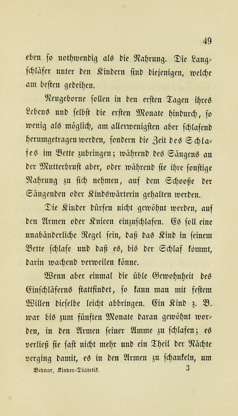eben fo nct^ivenbic] a(ö bte Dia^vung. !I)te Sang^ fc£)Iäfer unter bcn ^tnbern ftnb bicjenigcn, welche am tcften gcbci^en. Sieugeborne foticn in ben erftcn 2;agen i^reö Scbenö unb feI6ft bte erften Tlomte ^inburd;, [o wenig a(ö möglich, am aüerwenigften aber [c^iafenb herumgetragen »erben, fonbem bte ^üt beö Sc^Ia^ feö im S3ette jubringen; roä^renb beö Säugcnö an ber SJJutterbruft aber, ober tt)äf)renb fie i^re fonftige Sia^nmg ju fic^ nehmen, auf bcm Sc^oofe ber Säugenben ober Äinböwärterin genauen werben. 2)ie Äinbcr bürfcn nic^t gewöhnt »erben, auf ben Slrmen ober Änieen einjufct^Iafcn. (So foU eine unabänberlic^e 3Iege( fein, baf baö JJinb in feinem Seite fc^iafe unb baf eS, btö ber Schlaf fbmmt, barin tt>aci)enb »erweiten fönnc. SBenn aber einmal bie übte ©ewo^n^eit beö (Sinfd^IäfernS ftattftnbet, fo fann man mit feftcm SBiüen bicfelbe leidet abbringen. @in fiinb j. 33. war biö jum fünften 9}?onate baran gewöhnt wor- ben, in ben Slrmen feiner Stmme ju fc^Iafen; cö »erlief fte faft nic^t mef;r unb ein S^cif ber 9Jäd)te »erging bamit, eö in ben 2lrmcn ju fc^aufeln, um Srtnnr, iJiritcr--Di(itetif. 3