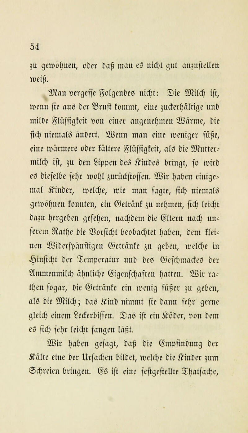 ju gcwüf)iten, ot>cv ta^ mau e? nid^t gut an^ufteUen 9Jlan »ergeffe golgcnbeö ntd)t: Die 'iSlild) tft, iücnu fte auö ber 33ruft fomntt, ciue jucferfiattige unb milbe (^lüffisffit *? finfi^ angcuc^men SBärmc, bie ftd^ niema[ö äubevt. ^Hicun mau eiue »tieutgcr fü^e, ciue uwvmere ober tältere glüffigfeit, alö bie 9)hitterä mi(c^ ift, JU bcu Sipjjcn beö Ä^nbeö bringt, [o wirb eö biefelbe fe^r wo^t jurüctftoffen. 2Bir ^aben einige^ mal Ä'iuber, uielc^e, line man fagte, fic^ niemals gci»o()uen fouutcn, ein ©etränt ju nefjmcn, ftc^ leiiit t>imi ^ergeben gefe^en, nac^bem bie Altern nac^ un« ferciu DJatbe bie l^orftc^t beobachtet babeu, beut {(ei- nen SEiberfpänftigeu ©cträufe ju geben, iveldje in §iuftct)t ber S^emperatur uub bcö ©efcbmacfeö ber Slmmenmilc^ äl)nli(^e (Sigenfc^aften £)attcu. 2Sir ra^ tfien fogar, bie ©cträufc ein ivcnig fü^cr ju geben, als bie 9)Ji(c^; baß £1nb nimmt fie bann [e^r gerne gleich einem Secterbiffen. XaS ift ein Äöber, rou bem cö fic^ fefir Uid)t fangen läpt. 3!Bir baben gefagt, bafi bie (Smpftnbuug ber Äälte eine ber Urfacben bittet, u^elc^e bie Äiuber jum ©(freien bringen. Gö ift eine feftgefteUte 3;f)atfacbe,