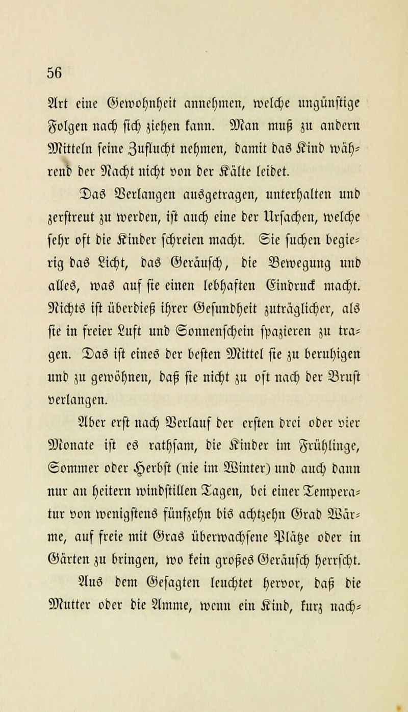 2Irt eine ®e»rof)nf)eit annct^mcn, wdd)e ungünflige golgcn naä) ftc^ jic^en fann. 9}fan muf ju anbern 9)fitte(n [eine ^üflii<i)t nehmen, tamit i?aö ilinb nuä^^ renb tcr SRadgt nidjt tioit ber ^ättc leibet. 2)aö 23crlaugcn auggetvagen, unterhatten unb jerftreut ju werben, ift auc^ eine bcr Urfa($en, nielcl)c fe^r oft bie üinber fc^reicn mac^t. Sie [uc^en begie^ rig baö 8ic^t, baS ©eräufcf), bie ^Bewegung unb alteö, wa6 auf fte einen (ebfiaften ©inbrncf mac^t. 9Zic|)tö ift übcrbiep ifirer ©efunb^eit äuträgtic^er, alö fie in freier Suft unb ©onnenfd)ein fpajieren ju tra^ gen. 2)a6 ift cineS ber tieften Mittel fie ju beru[)igen unb ju geniöfineu, baf fte ni^t ju oft nac^ ber 33ruft »erlangen. Slbcr erft nac^ 5BerIauf ber crften brci ober »ier 9)tonatc ift eö rat^fam, bie i?inber im griii^Iinge, Sommer ober ^erbft (nie im SBinter) unb aud) bann nur au I)citcrn loinbftilten klagen, bei einer üempera^ tur Bon ipcnigftenä fünfje^n biö ac^tjefin @rab 2i3ärs me, auf freie mit @raö übern)a(^fene ^'(äl^c ober in ©arten ju bringen, h)o fein grof eö ©eräufd^ ^errfrf)t. Sluö bem ©efagten leuchtet f)eroor, baf bie 9J?utter ober bie 2lmme, rocun ein Äinb, für,? uac^^