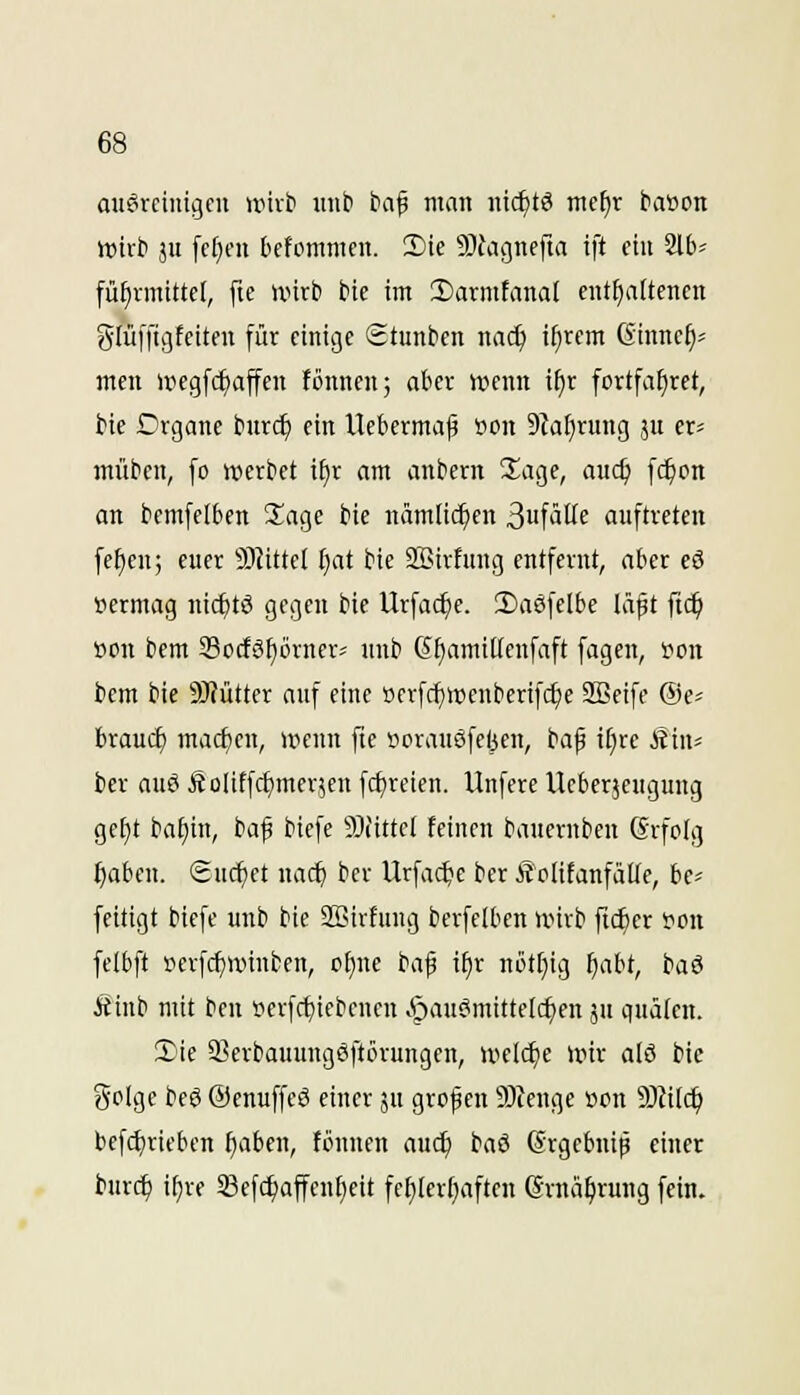 auöreinigeu nnvt> uiib fcaf man nic^tö me^r baöon wirb ju [cfieit bcfommcn. 2)ie 9JJagnffta tft ein 2lb« fü^nnittct, fie wirb bie im 3)armtana[ cnt^aÜenen glüiTigtciten für einige Stunben nac^ ifircm Ginnef)- men uiegfc^affcn fönnen; aber ivenn i^r fortfafiret, bie Organe bnrc^ ein Uebcrma|3 öon 9Za[)rung ju er^ müben, fo werbet i^r am anbern Sage, aud) fc^on an bemfelben Sage bie nämlichen 3uftitte auftreten [e^en; euer 5J?ittcI fiat bie Sßirfung entfernt, aber cö »ermag nic^tö gegen bie Urfac^e. 2>a0felbe läpt ftc^ i)on bem 33ocföf)örnerf unb 6f)amilfcnfaft fagen, 'oon bem bie SWütter auf eine öcrfc^wenberifc^e 2Beifc ©e? brauet) macf)eu, uicun fie »orauSfefeen, i^a^ iijxc Stuu ber aue Äolitfc^merjcn fc^reien. Unfere Ucberjeugung ge£)t ba£)in, baf biefe 9){ittel feinen baucrnbeu (Srfoig f)aben. Suchet nac^ ber Urfa($e ber ÄcIitanfaUe, bc^ feitigt biefe unb bie SSirfung berfclben wirb ftc^cr fon felbft »erfcf)iinnfcen, of)ne ta$ if)r nöttiig ^abt, baö Äinb mit ben s>erfc^iebcncn »'pauc'mittelc^en äu quälen. 5)ie SSerbauuugSftinungen, weldje wir alö bie golge beö ©enuffeö einer ju grofen 9)Jeuge oon 5Jfi(c^ befcl)riebcn ^aben, fönnen auc^ baö Grgebnip einer burc^ if)re Sßef(f)affenf)eit fef)ler()aften ©rnä^rung fein.