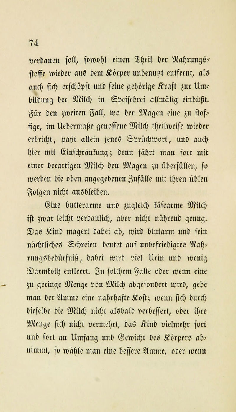 Derbauen foü, fott)of)l einen Sficü ber SfaEirungö^^ ftoffe wicber auö bem Äörjser unbenu^t entfernt, alö auc^ ftc^ erf($öpft unb feine gehörige £raft jur Um= btibung ber 9J?i(c^ in @^)cife6rei attmälig einbüßt, gür ben jweiten %aü, wo ber 9J?agen eine p ftofs ftge, im Ueberma^e genoffene ?i}iilc^ t^eidveife ttjicbcr erbri(^t, pa$t allein jeneö Sjjrüc^wort, unb auc^ I)ier mit (Sinfc^ränfung; benn fä^rt man fort mit einer berartigen 9)tilc^ ben 9)?agen ju überfüllen, fo »erben bie oben angegebenen 3ufälle mit ilnen üblen golgen nic^t ausbleiben. (Sine butterarme unb jugleic^ täfearme 9)?ilc^ ift iwax leicht »erbaulich, aber nicl)t nii^renb genug. 2)aö iJinb magert babei ah, lüirb blutarm unb fein näc^tlic^cö ©c^reien beutet auf unbefriebigteS 9?a^* rungSbebürfnif, babei tt)irb i?iel Urin unb wenig 2)armfott) entleert. 3n folc^cm galle ober wenn eine }u geringe 9}tenge t^on 9Jfilc^ abgcfonbert wirb, gebe man ber Slmme eine natjrljafte ifoft; wenn ftc^ burc^ biefelbe bie 9Jtilc^ nic^t alöbalb üerbeffert, ober i^re 50fenge fic^ nic^t fermel^rt, baö Äinb tiietmcl)r fort unb fort au Umfang unb ©ovictjt beö Äör^jerö ah' nimmt, fo wä^le man eine beffere SImme, ober wenn