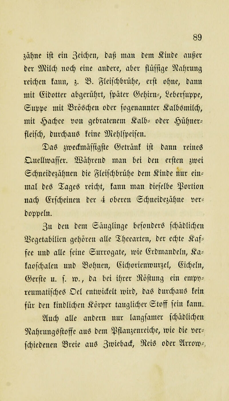 jät)ne ift ein ^n<i)m, baf man bem £inbe aufer ber 9Jfil^ no^ eine anbere, aber flüfftge 9Ja^rung reichen fann, j. S. gleifctjbrü^e, erft o^ne, bann mit (Sibotter ab9erü[}rt, fpätcr ©e^irn-, Seberfuppc, ©up)3e mit Srööc^en ober [ogenannter Ä'albömtlc^, mit .^ac^ce öon gebratenem S'alb^ ober .§ü^ner= fleifc^, burd^auS feine 9)ieJ)I[l)ei[en. 2)aö jroecfmäfftgfte ©etränf ift bann reincö jQneKwaffer. SQ3äf)renb man bei ben erften jttjei @cl)neibeäa^nen bie gleifc^brü^e bem Äinbe nur ein? mal beö S^ageö reid)t, fann man biefelbe 5|]ortion nac^ @r[(^einen ber 4 oberen ©c^neibeäafjne öer= bo^peln. 3u ben bem Säuglinge befonberö fc^äbltc^en 23egetabtlten ge[)öreu alle 3:^eearten, ber cc^te £afj fce unb alle [eine Surrogate, wie Srbmanbeln, JJa* laofd^alen unb Sonnen, Stc^orienwurjel, ßic^efn, ©erfte u. f. w., ba bei iljm 3iöftung ein mp\j' reumattfcljeö Del entioicfett wirb, baö bur($auö fein für ben finblic^en Körper tauglicher ©toff fein fann. 2luc^ alle anbern nur langfamer f^äblic^en 9iaf)runggftoffe auö bem s)3panjenreic^e, wie bie oer= fc^iebenen 33reie auö S^if^iirf/ 9^^ '>^^^ Slrrow^,