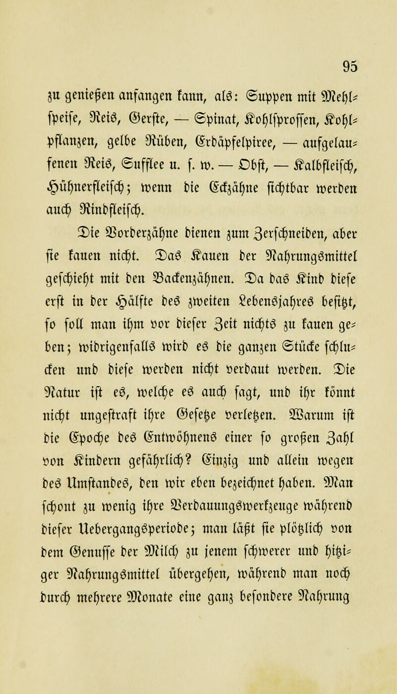 ju geniefen anfangen lann, alö: ©u^pen mit SHefil^ frcife, 3ieiö, ©erfte, — <Spimt, i?o^([proffen, Soi)U ^flanjen, gelbe Stuben, erbä^)felptree, — aufgclau^ fenen JReiS, Snfflee u. [. w. — Dbft, — talbfleifc^, ^ü^nerfleifc^; wenn bte ßcfjä{)ne fic^tbar wierben au($ 9tml)flctf(^. Sie SSorberää^ne bienen jum Seifi^neiben, aber fie fauen nic^t. 2)a8 ^auen fcer 9taf)rung6mttte[ gefc^ie^t ntit ben Sacfenjä^nen. 1)a baö Ä'tnb biefe erft in ber ^älfte beö jweiten Sebenöja^reö beftgt, fo [olt man i§m »or biefer ßüt ntc^tö ju fauen ge^ ben; tt)ibrigen[aüö wirb eS bte ganjen ©tücfe [c^lu* den unb biefe werben nt($t »erbaut werben. 2)ie 9iatur ift eö, welche eö aucb fagt, unb if)r fönnt nic^t ungeftraft i^re @efe§e »erleben. SBarum ift bie S^joc^e beS (Sntwöf)nen6 einer fo grof en ßatjl Bon finbern gefäf)r(i(^? Sinjig unb affein wegen beö UmftanbeS, ben wir eben bejeic^net ^aben. 9Jtan fi^ont ju wenig if)re a?erbauungSwerfjeuge wäf^renb biefer UebergangSperiobe; man läft fie ptö^tic^ »on bem Oenuffe ber 9J£i[d; ju ienem fc^werer unb ^i^i^ ger Sta^rungömittel itberge^en, wd^renb man noc^ iurc^ mehrere SRonate eine ganj befonbere 9}a[)rung