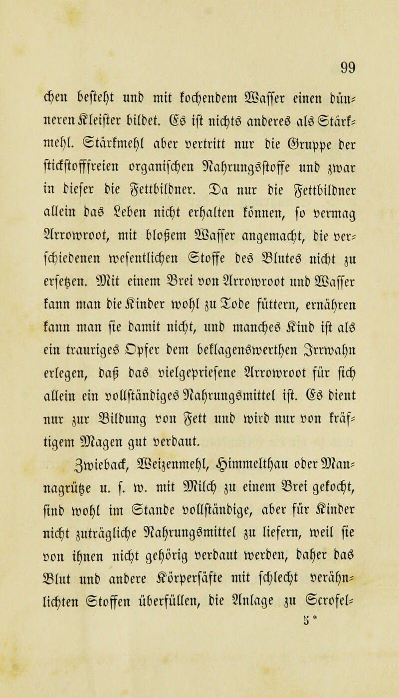 c^cn befielt «nb mit foc^enbem Sßaffer einen bün* ncvenfteiftcr bilbct. ßö ift nic^tö anbcveö aU^täxU ntefji. ®tärfmc[}l aber »ertrttt nur bte Oruppe ber fticfftojffreien organifc^en 9taf)rung?fto|fe unb f,\vm in bicfcr bie ^fttbitbncr. !l)a nur bie gettbilbner allein baö Seben nic^t ermatten fönnen, fo »ermag Slrromroot, mit blof em SBaffer angemacht, bie »er* fcf)iebenen »efentüc^en Stoffe beö SShtteS ntcbt ju erfe^en. Sliit einem 33rei »on 2trrctt5root unb SEaffer fann man bie Äinber n)o^( ju 3;obe füttern, ernähren fann man fte bamit nid;t, unb manc^cö £inb ift al8 ein traurigeö D^jfer bem befiagenöwertfien 3rrwai)n erlegen, baf baß »ielgepricfene 2lrro»v>root für fic^ allein ein i?ollftänbigeö 9?a§rungömittel ift. So bient nur jur Silbnng fcn gett unb wirb nur üon fräf^ tigern 9J?agen gut »erbaut. 3»iebaif, aBeijenmebl, §immeltl)aH ober5)?an' nagrü^e u. f. W. mit WlUd) ju einem 33rei gefoc^t, finb woijl im ©tanbe »oHftänbige, aber für i?inber nic^t 5uträglicl)e 9fa^rung6mittel ju liefern, nieit fte »on ifinen nic^t gehörig »erbaut werben, baf)er baS 23lut unb anbere förjjerfäfte mit fcf;lec^t »eräf)n= Iic{)ten Stoffen überfüllen, bie Stnlage ju ©crofel^