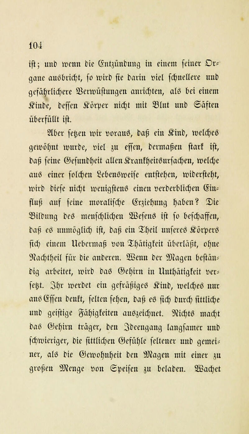 ift; unti wenn bie (Sntjünbung in einem feiner Dr^ gane ausbricht, fo wirb fte bartn »iel f^nclleve unb gefährlichere S^erwüftungen anricf)ten, alä bei einem iTinbe, beffcn Äörper ni($t mit 33(nt unb «Säften überfüllt ift. SIber fe^en tinr »orauö, baf ein ^inb, ttjetc^eö geli^üt)nt untrbe, inel ju effen, beimaßen ftar! ift, ba^ feine @efunbf)eit allen Ätant§eitSurfa($en, n)etd)e auö einer fot($cn Scbenöweife entftefjen, tt)iberftel)t, nnrb biefe nid^t wenigftenS einen öerberblic^en (Sin- flu(3 auf feine moralifc{)e ßrjic^ung ^aben? 2)ie Silbung bc8 menfcf)lic^en 2ßefen6 ift fo bef(f)affen, baf eö unmöglich ift, bap ein 3;^eil unfereß Äörperö ftd; einem Uebcrmaf »on 2;i)ätigfeit überläpt, otinc 9Zac^tl)eit für bie anberen. SBenn ber $)(agen beftän^ big arbeitet, wirb baö ®et)irn in Uut^ättgfett tier« fe^t. 3^r werbet ein gefräpigcg Äinb, n)elcf)eß nur nnößffen benft, feiten fef)en, ba^ eS fic^ burcf) t'ttttic^e unb gelftige gä^igfeiten auöjeirf)net. 9Jic^tö mac^t baö @e^irn träger, ben 3bcengang langfamer unb fc^wieriger, bie fittli^en Oefü^le feltener unb gemei; ner, alö bie @ewof)n^eit ben 9Jtagen mit einer ^u großen 9J?enge öon Speifen ju beloben. 2Bact)et