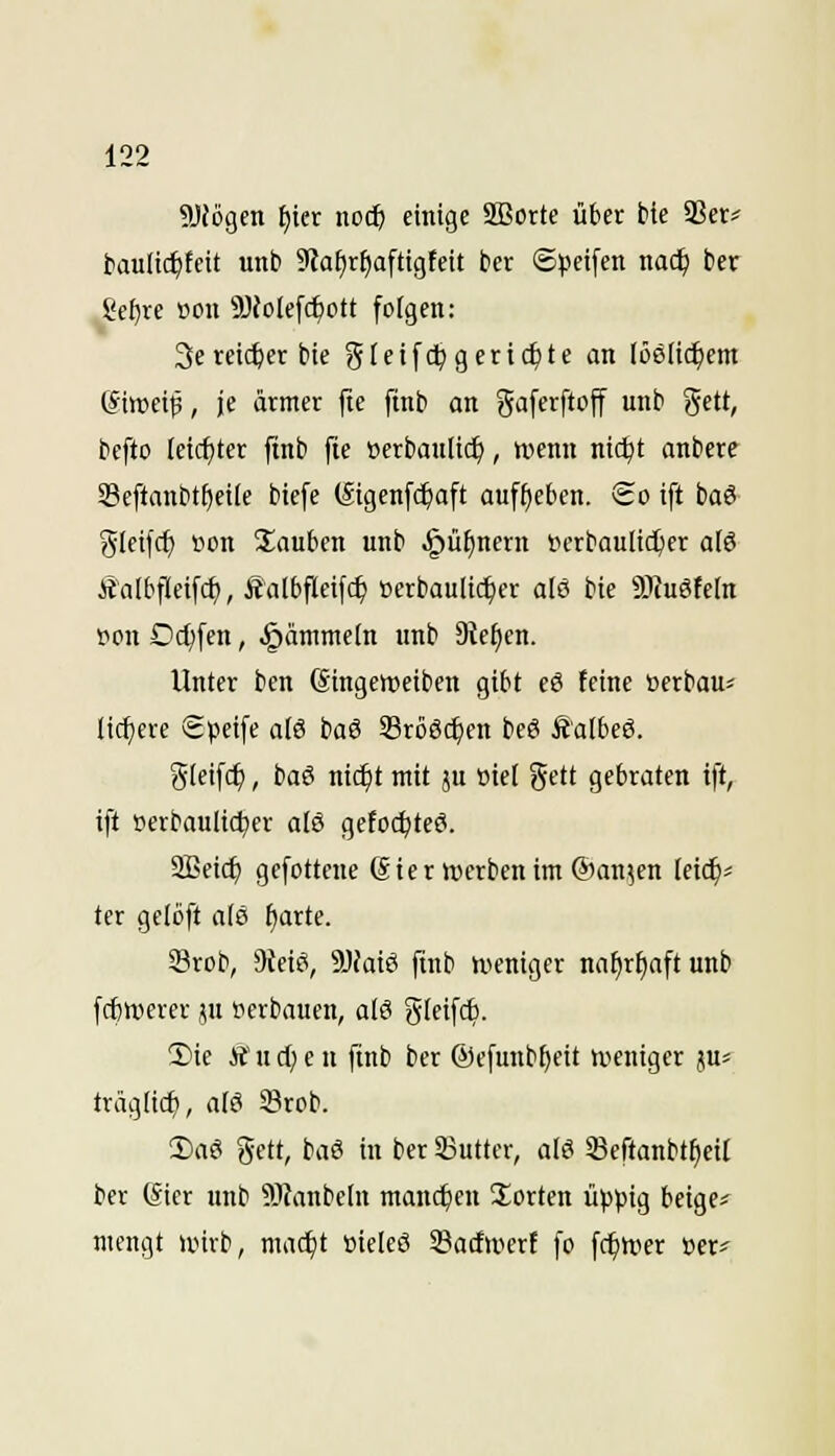 SJfögcn f)ier noc^ einige Sffiorte über bie 5ßcr# t>aulic^feit unb Siafjr^aftigfeit ber ©peifen natS) ber gcf)re »ou 3)Jolefc^ott folgen: 3ereicher bte gleifdpgeriefte an löslichem (Siwei^, je ärmer fte ftnb an gaferftoff unb gett, befto feicfjter ftnb fte ijerbanltc^, wenn nid^t anbere 33eftanbtf)cile btefe (Sigcnf($aft auff)e&en. So ift baS (^leifcf) öon Stauben unb ^ü^nern »erbaulicher a(ö Äalbfleifc^, Äalbfleifc^ »erbaulicher aI8 bie 91Ju6teIn »on Dc^fen, ^änimetn unb Diesen. Unter ben (Singeweiben gibt eö feine »erbau« liefere Speife a[6 baö 33rö6($en be6 Ä'albeö. gleifc^, bai ntc^t mit ju »iel gett gebraten ift, ift »erbaulicher al6 getoc^teö. 2Beicf) gefottene (Ster »erben im ®an;en leic^« ter gelöft atö fjarte. Srob, 9ieiö, 9JJaiö ftnb weniger na^r^aft unb fcbttterer ju »erbauen, a{& gleifc6. 5)ie Ä u d) e u ftnb ber ©efunb^eit weniger ju^ träglic^, alö Srob. !Da6 gett, baö in ber SSuttcr, als 33eftanbtf)eil ber (Sier unb ?OJanbeIn manchen Sorten üppig beige« mengt wirb, mac^t »ieleö 33acfwert fo fc^wer »er«