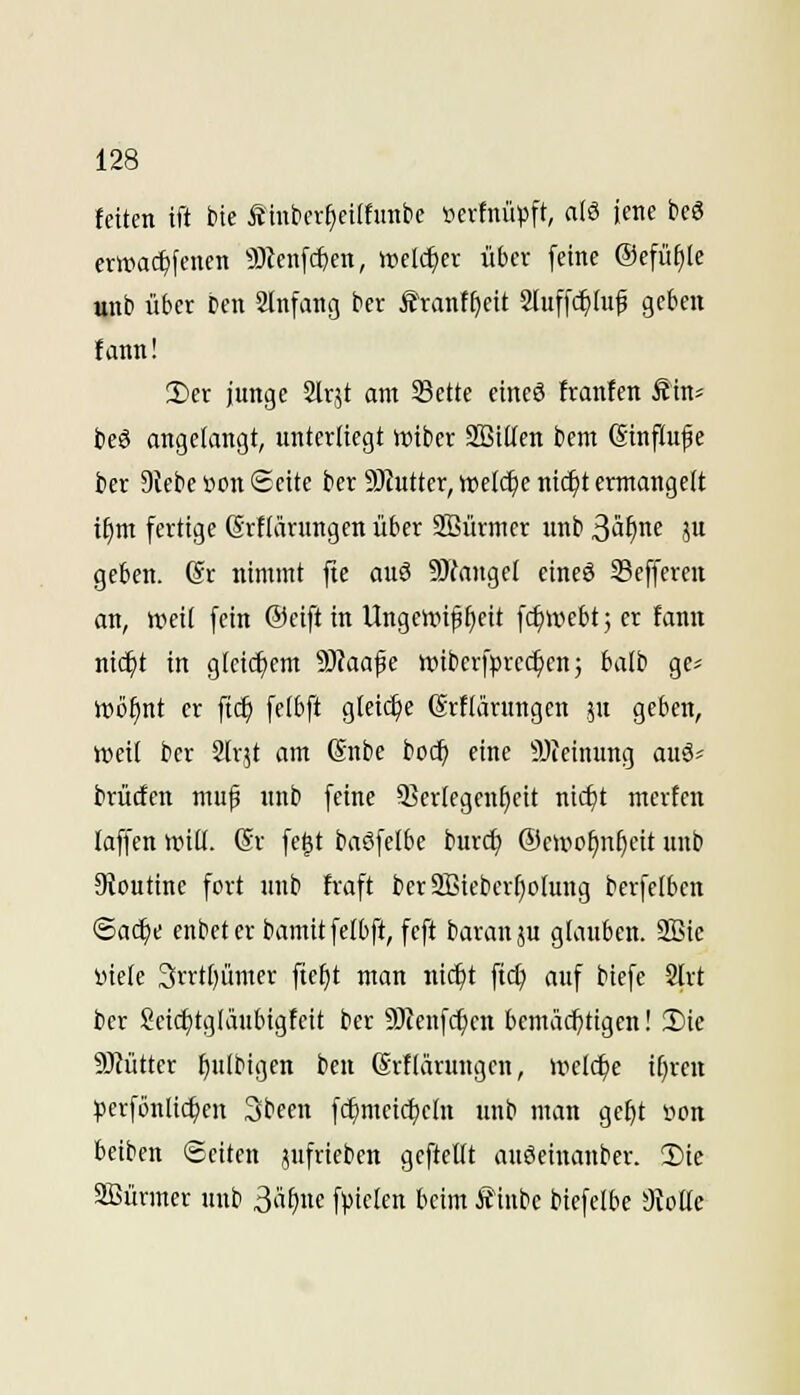 feiten ift bte fimticr^cilfuntie »erfiuipft, a(6 iene bcö erinac^jenen ^Dieiifc^en, welcher übcv [eine ®efü§Ie unb über Den Slnfang bcr Äranff)cit Sluffc^Iuf geben !ann! Hier junge Slrjt am SSette ctneS tranfen Sm beg angelangt, unterliegt tt)iber Söitlen bem (Sinftufe ber Diebe Hon Seite bcr 9)Jutter, ipelc^e nic^t ermangelt if)m fertige Grflänmgen über SBürmer unb 3^^^ ju geben. (Sr nimmt ftc au3 9Jfangel eineö Sefferen an, weil fein ©eiftin Ungewißheit fc^webt; er fanu nid^t in gleichem S)Jaafe wiberfprcc^cn; balb ge^ Wö^nt er ftc^ felbft glei(^e ßrflärungen jn geben, weil ber 2lr5t am @nbe boc^ eine iWeinimg auä« brücfen muß unb feine 5BerIegenf)cit nicfjt mcrtcn laffen Witt. (Sr fe^t baöfetbe burc^ ©ewo^n^eit unb 9ioutine fort unb fraft ber9Bicbert)oIung berfelben ©ac^e enbeterbamitfetbft, feft baranju glauben. SBie Hiele 3rrt[)ümer fte^t man nic^t fi($ auf biefe 2lrt ber !?eic^tgläubigfeit ber 9JZeufc^cn bemä(i)tigen! 3)ie ÜHütter ^ulbigen ben (Srtlärungen, welche tf)rcn perföulic^en 3been fc^meicl)eln unb man ge^t »on beiben Seiten jufrieben geftettt auäeinauber. 2)ie SBürmer unb 3«^)«« f^)ic(en beim Äinbc biefelbe dloüc