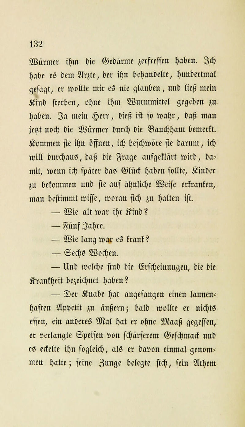 Sffiürmcr i^m bie ©ebäimc äcrfreffcn ^aben. 3c^ IjaU c6 bcm 2Irjte, ber l^n bc^anbclte, bunbertmal gcfagt, er wollte mir cö nie glauben, unb lief mein £tnb fterben, o^nc i§m 2öurmmi«el gegeben ju ^abcn. 3a mein §err, btef ift [o it»af)r, baf man je^t no($ bie SBürmer burc^ bie Sauc^^aut bemertt. kommen fie i§n öffnen, id) bcfd^wöre fte barum, id) mü bur($auö, bafi bie Srage aufgeflärt wirb, ba^ mit, wenn t(^ fpatcr hai ©lucf ^aben foHte, ^inber JU befommen unb fte auf äf)nlic^e 2Beife erfrantcn, man beftimmt wiffe, woran fid) ju galten ift. — SBie alt war i^r £inb ? — günf 3at)re. — 2Bie lang woe eö frant? — (Scc^S aBo(f)en. — Unb welche ftnb bie (Srfc^cinungen, bie bie ifran!l)eit bejeic^nct ^aben? — 3)er Änabe ^at angefangen einen launen^^ ^aften 2lp))ettt ju äußern; balb wollte er ni^tö effen, ein anbereö 50fal 6at er o^ne ''3laa^ gegfffcn, er »erlangte ©peifen »ou fc^ärfercm Oefc^macf unb eö erfeite if)n foglei(^, alö er baöon einmal genom^ mcn ^attc; feine 3nge belegte ftc^, fein Sltliem