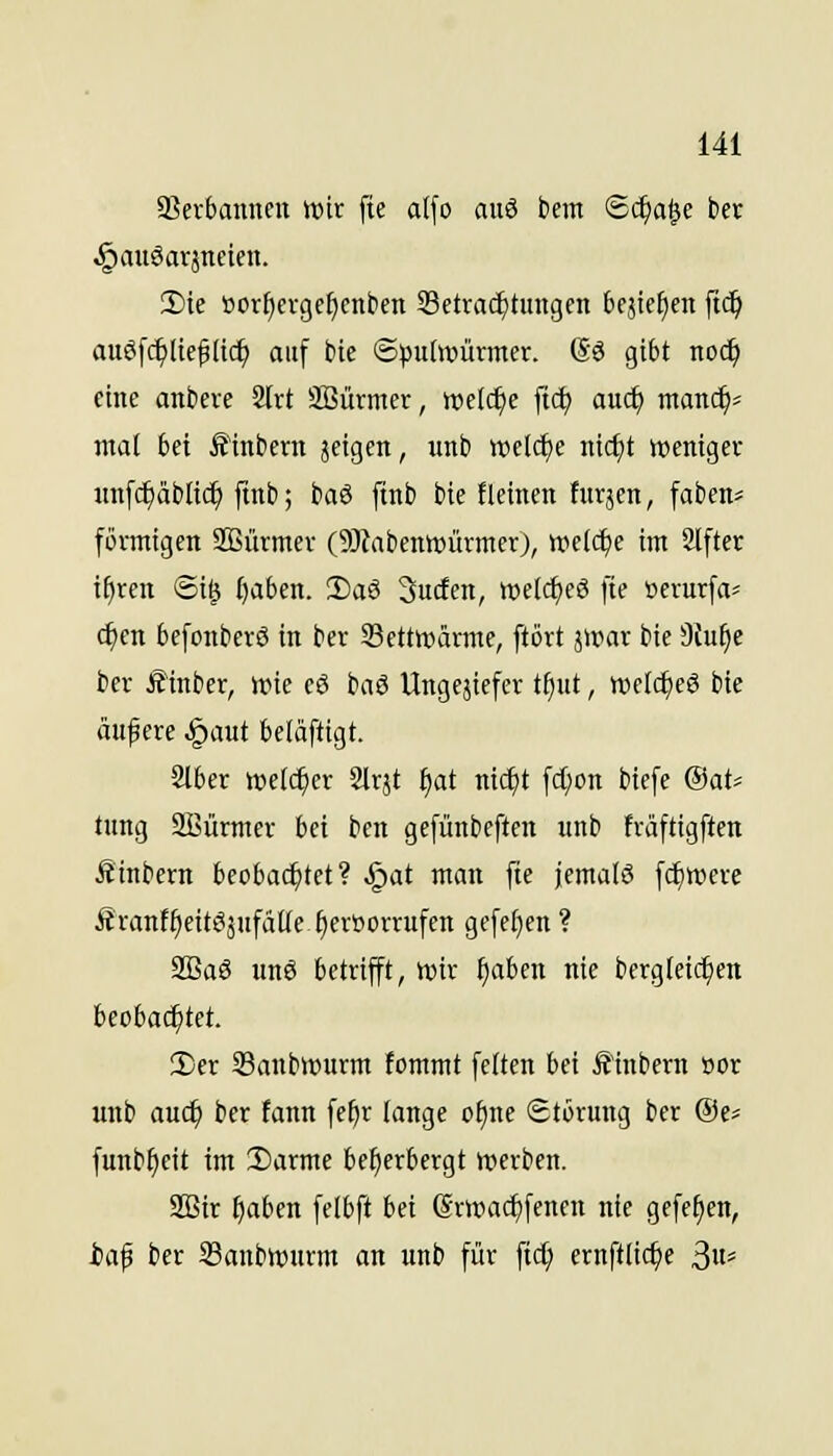 SSerbanneu wir fie al\o auö bem Sc^a^e bct §auöavjncien. !Die »or^erge^enben Setvac^tungen 6cjic^en ft^ au6fc^ltef(ic^ auf bic S^jutoürmcr. (So gibt noc^ eine anbeve 2Irt SBürmer, welche ftd) auc^ manc^^ mal bei Ä'inbern jcigen, unb wüä)e iiic^t weniger unfc^äblic^ jtnb; baö ftnb bie fleinen fiirjen, faben* förmigen SBürmer (9)labentt»ürmer), welche im Alfter i^ren ®i^ l)aben. 2)a6 Sucfen, »eldtjeö fie öerurfa=^ c^en befonberö in ber Settwärmc, ftört ä»ar bie 3Ju^c ber Ä'inber, wie eö ba3 Ungejicfer ti)ut, welc^eö bie auf ere ,§aut beläftigt. Slber welcher Slrjt ^at nic^t fc^on biefe ®at=^ tung SBürmer bei ben gefünbeften unb fräftigften Äinbern beobai^tet? .I^at man fie jemals fc^were Äranf^eitSjufätlefieröorrufen gefe[}en ? SBaS unö betrifft, wir ^aben nie bergleic^en beoba(^tet. 3)er 23anbwurm fommt feiten bei Ä'inbern öor unb auc^ ber tann fe^r lange o^ne Störung ber @e* funb^cit im 2)arme beherbergt werben. SBir f)aben felbft bei (grwac^fenen nie gefe^en, iaf ber 33anbwurm an unb für ftc^ ernftlic^e ^\u