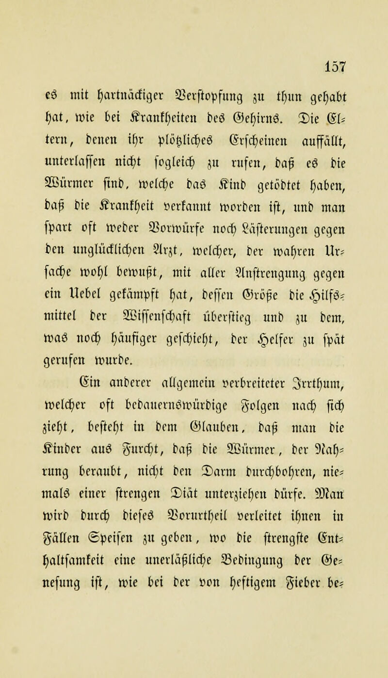 eö mit fiavtuädiger iBcrftopfung 5x1 tf)un gehabt tjat, wie bei f'ranf(}citeit bcö ®e[)irnö. 2)ie @I= tern, benen if)r ^^lö^Iic^eS erfc^einen auffällt, unterlaffcn iiic^t fogleic^ 51t rufen, baf cö Me SBüvmer finb, mld)e baö ^inb getobtet ^aben, baf bie ifvanf^ett i?erfaimt »rorben ift, unb man fpart oft Weber SBorwürfe noc^ Säfterungen gegen bcn unglü(f(ic[;en Slrjt, welcher, ber »af)ren Ur* fac^c wof)I bewuft, mit aüer Sinftrengung gegen ein Hebel gefämt>ft ^at, beffen (Sröfe bie .^ilfö* mittel ber SBtffeufcfjaft überftieg unb ju bem, waö noc^ tiäuftger gefc^ie^t, ber Reifer ju fpät gerufen Würbe. Sin anberer allgemein s?erbrettcter 3rrtt)um, welcher oft bcbauernöwürbige folgen nacf) ftc^ äie^t, befielt in bem ®(auben, i-a^ man bie Ä'inbcr auö gurc^t, baf bie 2Bürmer, ber 5{al)5 rung beraubt, nid^t bcn 2)arm burc{)bo§ren, nie« malö einer ftrengen 2)iät unterjicöeu bürfe. Wan wirb burc^ biefeö 93orurtl)eil oerleitct i^nen in gälten ©jjcifen ju geben, wo bie ftrengfte 6nt= ^altfamfeit eine unerlä^lidje 5Bebingung ber @e> nefung ift, wie bei ber »on fjeftigem Sieber be^