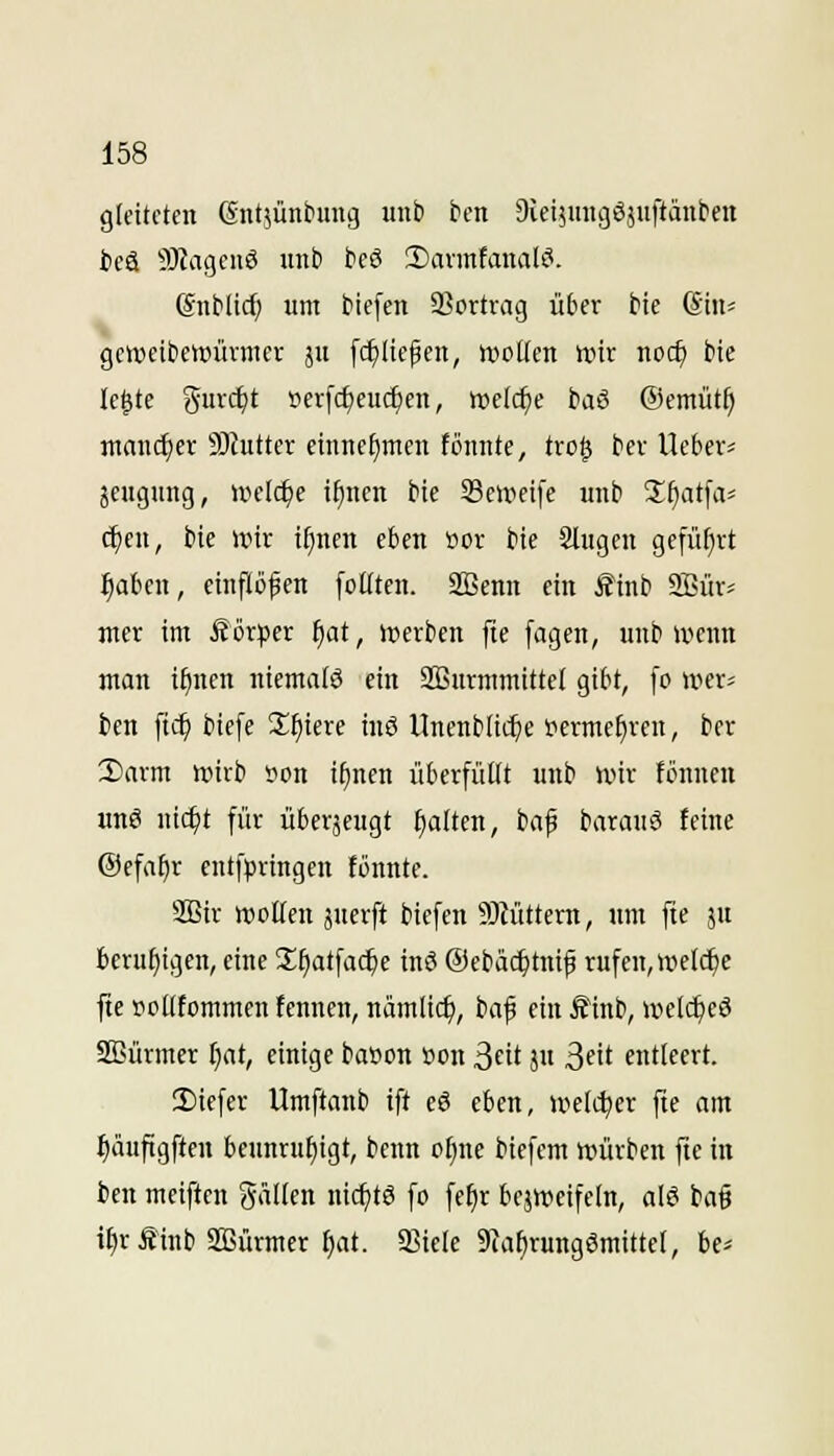 gleiteten Gntjünhiug unb ben 9iei5inigöäuftänben teä 9JJageuö unb beö 2)avmtanaU^. Snblirf) um biefen 93ortrag über bie (Sin^ geiueibewüvmer ju [c^Ite^en, uiotlen wir noc^ bte le^te {5i-c^t tievfc^eu($en, ttjelc^e baß ©emüt^ mancher 9Jtutter einnehmen fönnte, tro| ber Uebev^ jcugung, UH'Ic^e tfincn bie 33cii?eife unb Sfiatfiv ^en, bie unr ifinen eben öor bte Singen gcfül^rt i^aben, einflößen foKten. 2öenn ein ^inb aSür- nter im Äör^jer f)at, irerben fte fagen, unb wenn man i^nen ntemalö ein SBurmmittel gibt, fo »rer^ ben fic^ tiefe 2:^tere inö Unenblti^e permefjven, ber 3)avm wirb »on i^nen überfüKt unb wir fönncn unö nic^t für überjeugt fialten, baf barauS feine @efa[)v entfpringen tonnte. SBir »ollen juerft biefen 9)iüttern, um fte ju beruhigen, eine 'Xt)at\ad)e inö ©ebäc^tnip rufen, welche fte tioKtommcn fennen, nämlic^, baf ein ffinb, u^el(^cö Sßürmcr l)at, einige baöon »on ßdt ju ^nt entleert. lEiefer Umftanb ift eö eben, welcher fte am ^äufigften beunruhigt, benn o^ne tiefem würben fte in ben meiftcn fallen nichts fo fefir bejweifeln, alö ba§ it)r Äinb SBürmer ^at. a3iele 9Jaf)rungömittet, be^