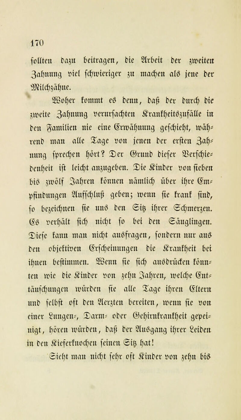 fcUten taju beitragen, bic Slv&eit ber ätveitcn 3a()nmi!] i^icl fc^iincvigcr ju machen a(ö jene ber 9S>o^er fommt eö benn, baf ber burc^ bic sweitc 3'i^9 i'critrfac^tcn i?ranf[)ettS}ufä((e in bcn Samilien nie eine @rmäf)nnng gcfc^ief)t, wäf)' renb man atie Slage »on jenen ber erftcn ^ai)' nnng fprect)en ^ört? 2)er Ornnb btefer 35er[c^te^ ben^eit ift leicht anjngebcn. !Die Äinber Hon jieben bici 5tvö(f 3al)ren fönncn nämlic^ über i§re ©m- pftnbungen 2luffci^Inf geben; »iicnn [te frani ftnb, fo bc5cici)nen fte unö ben Si^ i^rer ©d^merjen. @? i^cv()ält [tcf) nic^t fo bei ben Säuglingen. !riefe fann man ni(^t ausfragen, fonbern nur au6 bcn objeftiiien ßrfc^einungcn bie i?rauf^eit bei i^nen bcftimmen. SBenn fte ftcf) auöbrücfcn fönn* ten nne bie Äinber pon jefin 3a§ren, u^elc^e (Sut* täufcf)uugcn unirben [ie aüe Xa^c i§ren ©(tern unb felbft oft ben Slerjten bereiten, wenn fte son einer Sungen*, Xarm- ober @e[)irnfranf^eit gepei^ nigt, ()ören würben, bap ber 2lu6gang if)rer Seiben in beu Äieferfuocfien feinen gig f)at! icicbt man nic^t febr oft Äinbcr i^on ^e^n bid