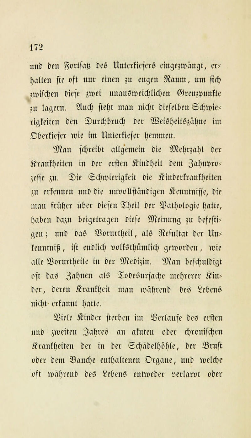 iiiib tm 'S'^xtin^ teö Uiitei1tefev6 eingejn.>äugt, cv? I)altcn ftc oft miv einen ju engen Staunt, um \id) \\vi\(i)en tiefe jwei unausweichlichen @ven5punfte \n lagern. 2luc^ fte^t man ntcf)t btefeifcen ^d)\m' rigfeiten ben iSurc^brud) bcv SBetefiettöjäfinc im Dbevficfcr wie im Unterftefer Ijemmen. ^■Otan fc^veibt aüg'emein bie ^Jtef^rjafil bev Ävanf^eiten in bev evften Ätubf)eit bem ^aljnpWi ^effe ju. '2)te (Srf)UHengfeit bie Äinbevfrant^eiten ^u ertenueu uub bie uufiollftäubigen Äeuntniffe, bie man früher über biefen 2f)ei( ber *4.^at^o[ogie [)atte, t)aben baju beigetragen biefe 9i)Ieinnng su bcfefti= gen ; unb baö 35orurt[)ei(, alö 9iefultat ber Un^ fcnntnip , ift enblirf) Bo(f6tf)üm(ic^ geworben , wie alle 93orurtf)eile tu ber ^Ilfebi^in. 9)iau befc^ulbigt oft ba? S'if)'' *i'^^ 2'pbeöurfa(i)e mehrerer Äin« ber, bereu Ärantftcit man watn-enb bee* ?cbent^ nicf)t erfaunt fiattc. iUele Ätuber fterbeu im iserlaufe beö erfteu unb jweiten 3a^reö au afuten ober djroitif^cn Äranff)eiten ber iu ber £cf)äbelf)öl)lc, ber Sruft ober bem SBauc^e eutfialteucu Drgane, ttub welche oft wälireub bei^ hieben»? entweber iiertart^t ober