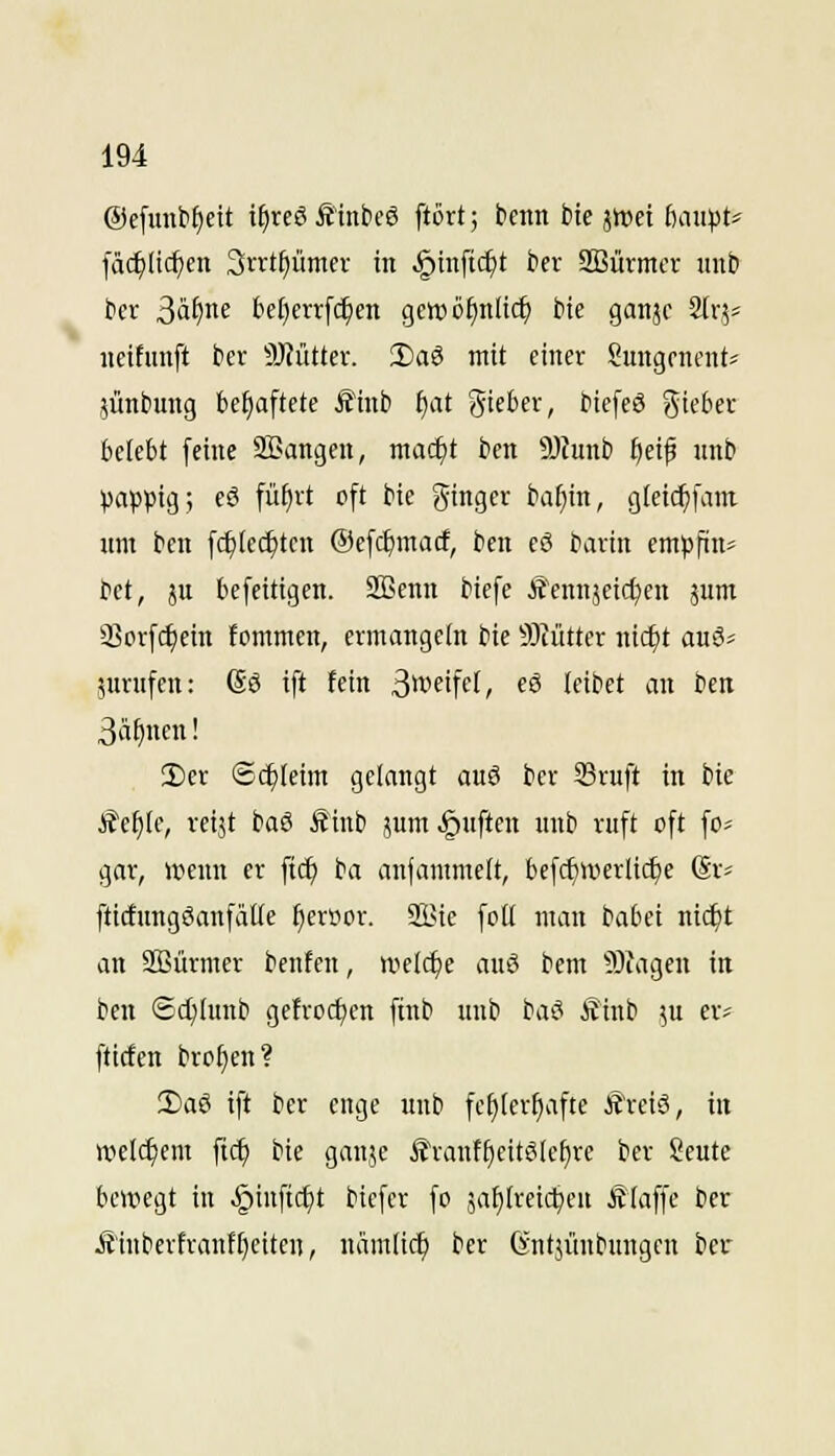 ©efunb^eit i§reö Äinbcö ftcrt; bcnn bte jttJei ßau^Jt* [äc^Iic^cn Srrt^ümcr in .^inftc^t ber SBürmcr uub kr 3ä^ne bet)err[c^en gcwöfinlic^ bte ganjc Slr,?^ iicifimft ber 9J?üüer. 2)a3 mit einer Sungencnt* jünbung behaftete Äinb f)at gieber, biefcS gieber belebt feine SEangen, mad)t ben 9)funb fieif unb pappig; eö [üfjrt oft bie ginger ba^in, gletc^fatn nm ben fc^iec^ten ©efc^macf, ben eö bartn em^jftn» bet, ju befeitigen. Sßenn biefe Ä'ennjeid^en jum Sßorfc^ein fommen, ermangeln bie 5J?ütter nic^t anS^ 5urnfcn: (So ift fein 3*i'eifet, eS leibet an ben 3'if)en! !l)er Schleim gelangt auö ber 33ruft in bie Jte^Ie, reijt baS Äinb jum ^nften nnb ruft oft fo= gar, wenn er ftcf) ba anfammelt, befcf)n>erlic^e (Sr? fticfungöanfälle ^er»or. SSie foH man babei nic^t an SBürmer benfen, welche auö bem 5)iagen in ben Sdjlunb gefrorfjen finb unb bae* Äinb .^u er^ fticfen brot)en? 2)aö ift ber enge unb fehlerhafte f'reiS, in welchem fi^ bie ganje f'ranffieitSle^re ber Seute bewegt in §inftc^t biefer fo jalilreictjeu Älaffe ber j{'inberfranft)eitcn, nämlic^ ber (yntjünbungen ber