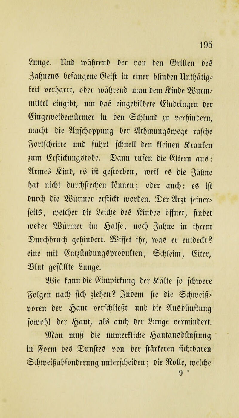 Sunge. llnb UHif)rciib ber »on ben ©riüen beö 3a^nenS tefangene @etft in einer btinben Unt^ätig= feit »erharrt, ober wä^renb man bem Ä1nbe 2ßiirm^ mittel eingibt, um baS eingebilbete Ginbringen ber (äingewcibcwürmcr in ben ©c^tunb jn pcr^inbern, mac^t bie Slnfc^oppung ber Slt^mungökvege rafc^e (^ortfc^ritte wnb fü^rt fc^nell ben fleinen Ä'ranfcn äum SrfticfungStcbe. !Dann rufen bie (Sitem auö: Sirmeö ^inb, cö ift geftorben, tpeii eö bie ^l\lw i)at nic^t burcf)ftec^en fcnnen; ober auc^: eö ift burc^ bie SQSürmer erftitft tvorben. SDerSlrjt feiner^ feit6, welcher bie ^eic^e beS £inbe3 öffnet, ftnbet Weber Söürmer im ^alfe, noc^ Sü^ne in i^rem 2)ur(^bruc^ getjinbert. SEiffet i^r, waö er entbccft? eine mit (SutsünbungSprobutten, ©cfjleim, ©iter, Slut gefüßte 8unge. 2Bte fann bie (Sinlvirfung ber Äälte fo fc^were (folgen nad) ftc^ jie^en? 3;nbem fte bie Schweig* poren ber .§aut tierfc^licft unb bie 2[uöbimftung foivo^t ber .§aut, a(ö auc^ ber Sunge »erminbert. Wlan muf bie unmerflic^e ^autauöbünftung in Sorm beö !l)unfteö öon ber ftärferen ftc^tbaren ©(^wei^abfonberungunterfc^ciben; Die Sioüe, welche 9 '