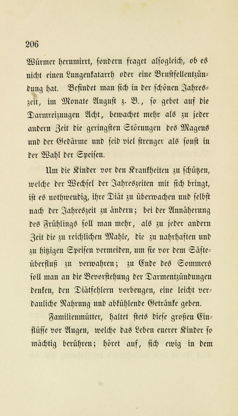 Sffiürmcr t)cntmirrt, fonbent fraget a[fogIcid), ob cö iiid^t einen Sungcnfatavrf) ober eine SrnftfeKentjün:^ tiung ^at. 33cftnbet man fic^ in ber [d)önen Safireö? jeit, im 9JJonate Slugnft 5. 33., [0 gebet anf bie 3)armvci5ungen 2l^t, bewachet mef}r aiö ju jebcr anbcrn ^dt bie geringften Störungen beS 9}iagen^ iinb ber ©ebärme unb feib oiel ftrenger alS fonft in t>er 2ßa§I ber ©peifen. Um bie i?inber »or bcn S'ranf^eiten ju [c^ü^en, welche ber SEec^fel ber Sa^reöjeiten mit ftc^ bringt, ift eö not()ircnbig, ifjre iDiät ju überwadjen unb felbft nac^ ber 3af)reS}eit ju änbern; bei ber älnnä^erung teö grü^iingö foU man mc^r, alö ju jeber anbcrn 3eit bie pi reichlichen 3)?af)(e, bie ju na^r^aften unb jH f)i6igen Speifen »ermeiben, um fie f or bem ©äfte^ überfluf ju »erwa^ren; ju (Snbe beö Sommerö foll man an bie Sesorftefiung ber ©armentjünbungen beuten, bcn 2)iätfel)(ern tiorbcugen, eine (eic£)t »er« baulid)e 9ia§rung unb abfü^knbe ©etränfe geben. gamilienmütter, galtet ftetö bicfe grofen Sius ftüffe »or Slugen, weli^e baä Seben euerer Äinber fo mächtig berühren; t)öret auf, ftcf) ewig in bem