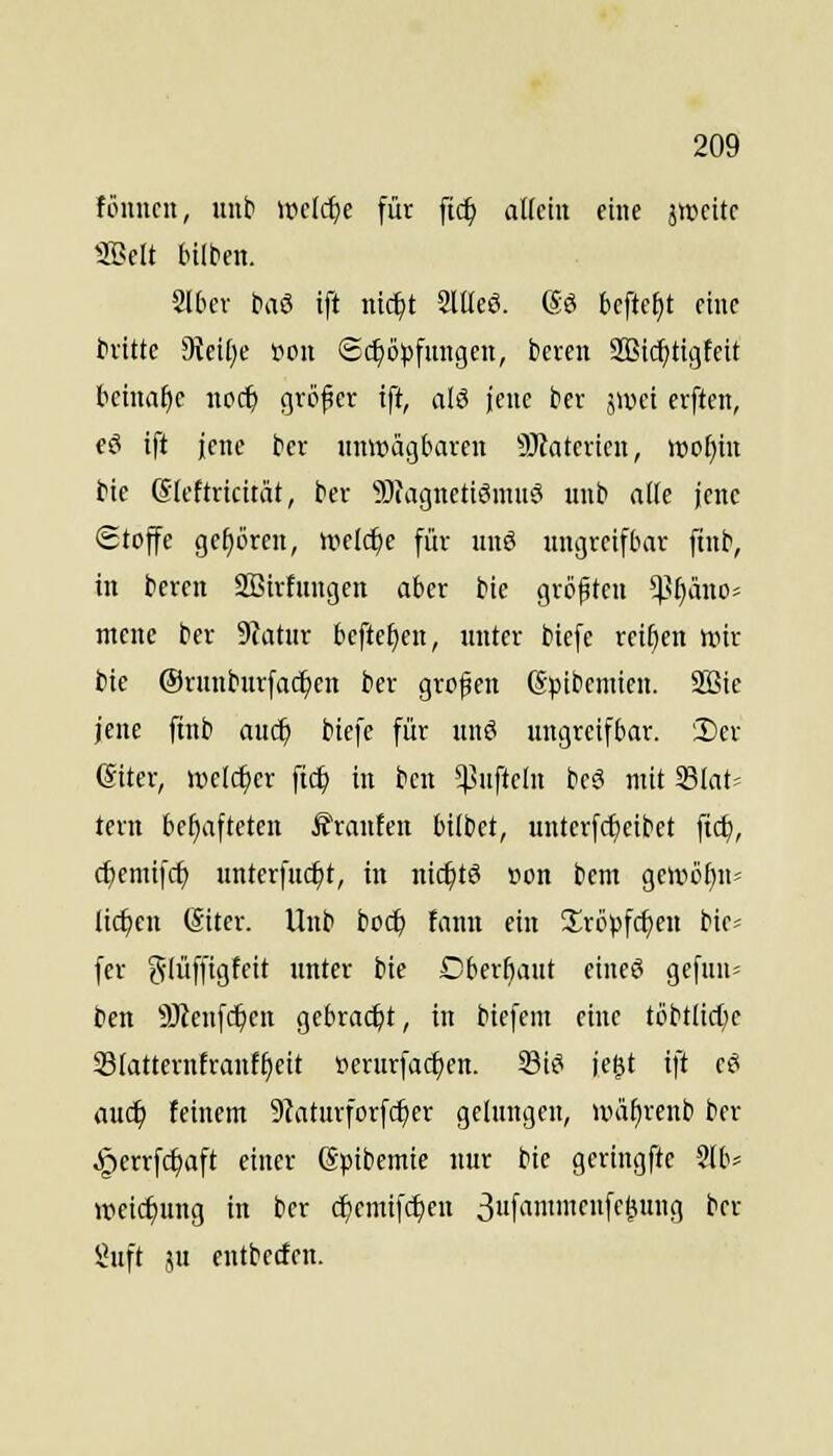 fönncn, unb »v>e[rf)e für [ic^ allem eine äiccitr Söclt bilbcn. Slbev baS ift nic^t SlüeS. (5ö bcftcf)t eine tritte 9tci[)e t^on ©c^öjjfmtgen, bereu 2Bicf)ttgfeit tcmafic noc^ größer ift, alö jene ber jiüci erften, eö ift jene bcr iinwag&arcn 9Jtatevtcn, lücfjin bie ©Icftricitiit, ber 9)(agnetiöniuö uiib alle jene (Stoffe gehören, mld)e für imö uugreifbar fiub, in bereu SBirtungen aber bie größten ^^f)äuoj mcne ber 9tatur befte£)en, unter biefe reiben wir bie ©runburfac^eu ber großen Spibeniien. SBte jene ftnb auc^ biefe für unö ungreifbar. Der ©iter, welcher \i(i) in bcu *).^ufteln bcö mit SBlat» tcrn behafteten Traufen bilbet, unterfc^eibet fic^, cfjemifc^ uuterfuc^t, in nic^tö oon bem ge»iiö^n= lirfjen (äiter. Unb boc^ faun ein 2:röpf(f)cu bie« fer glüffigfeit unter bie Cberbaut eineö gefun= t»en ÜJJenfc^eu gebracht, in biefcm eine töbtlicl)c 23(atternfranff)eit perurfacf)en. Si^ jegt ift eei auc^ feinem 9taturforfcl)er gelungen, UHif)reub ber ^errfc^aft einer (Spibemie nur bie geringfte 2(b* weicf)uug in bcr c^emifc^en 3«f'i''f''&9 ^^^ 5}uft 5u eutbecfeu.