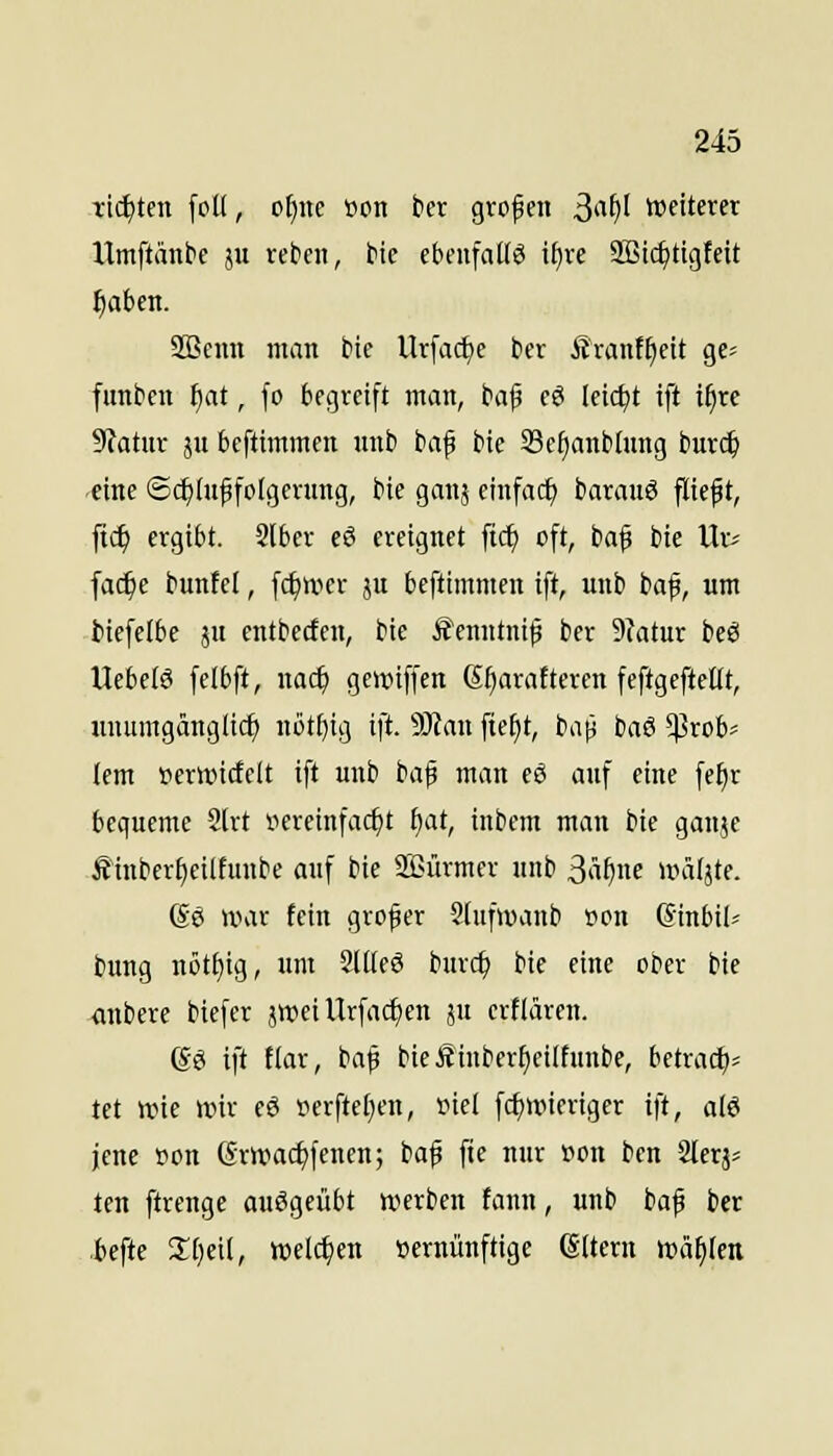 tickten [dK, ofine üon bet gvofen ^ai)l wetterer Umftänbe ju reben, bic ebcnfaßö if)re Sßic^tigfeit f)abm. SBemi man bte Urfac^e ber £ranf^cit ge- funbcn f)at, fo begreift man, baf cö (eic^t ift t^rc 9?atHr pi beftimmcn nnb baf bie Scfjanblung burc^ eine ®c^(uf fotgerung, bie ganj einfach barauö fltef t, ftc^ ergibt. 2l6er eö ereignet fi($ oft, baf bie Ur^ fac^e bunfel, fc^wer ju beftimmen ift, unb baf, um biefelbe ju entbecten, bie S'emttnif ber 9?atur beö llebetö felbft, nac^ gcroiffen ß^arafteren feftgefteflt, unumgänglich nötl)ig ift. Man fief)t, bap haS $rob= lem ueruncfelt ift unb ta^ man eö auf eine fef)r bequeme 2[rt iiereinfac^t f)at, inbem man bte ganje Äinberfieilfunbe auf bie SEürmer unb 3ä^ne »päljte. ßö war fein großer Stufwanb t>on gtnbil^ bung nött)ig, itm Süteö burc^ bie eine ober bie anbere biefer jttieiUrfacf)en ju erflären. (So ift ttar, baf bießinberfjeilfunbe, betrac^- tet ttjte mx e6 i^erftefjen, nie! fc^nuertger ift, al6 jene »on (Sr»ad)fenen; baf fie nur 'oon ben Slerj^ tcn ftrenge ausgeübt werben fann, unb baf ber .fcefte 2:f)eil, welchen »ernünftige ©Item wallen