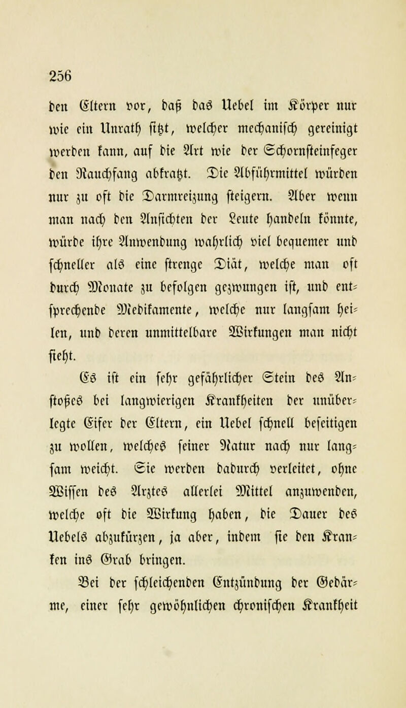 ien (Sltcrn vor, baf baö Ue&el im Sov^jer nur wie ein Unrat^ ft^t, tDelt^er mcd^anifc^ gereinigt »erben fann, auf bie Strt n.ne ber Sc^ornftcinfeger ien SKauc^fang abtragt. 2)ic Slbfü^rmittel njürben nur JH oft bie 3)armrci5ung fteigern. Slber wenn man wad) ben 2(nftc6tett bcr ?cute I}anbc(n tonnte, »ürbe ifjre 2luit>cnbung »vafirlic^ »ie( bequemer unb fc^ncUer alö eine ftrenge 2)iät, welche man oft t)ttr($ ?Dfonate ju befolgen gejuntngen ift, unb ent^ fprec^cnbe 9Jiebifamente, welche nur langfam fei- len, unl» bercn unmittelbare Sßirfungen man nic^t fte^t. 6ö ift ein fef)r gefä^rli(^er Stein beö 2ln« ftofeö bei langwierigen i?rantf)eiten ber unüber- legte (Sifcr ber (Sltcrn, ein Uebel fc^nell bcfcitigen ju wollen, welc^e^ feiner 9fatur nac^ nur lang« fam wei(^t. Sie werben baburc^ perleitet, o§nc SBiffen beS 2lrjteö attcriei SJtittel anjuwenben, welche oft bie ÜBirtung fjaben, bie T)aucr be6 Uebclö abäutürjen, ja aber, inbcm fte ben Ä'ran- fen inö @rab bringen. 33ei bcr fcf)leic!^enben ßntjünbung ber @ebär? me, einer fef)r gewöfinüc^en c^ronifc^en Ärantfieit