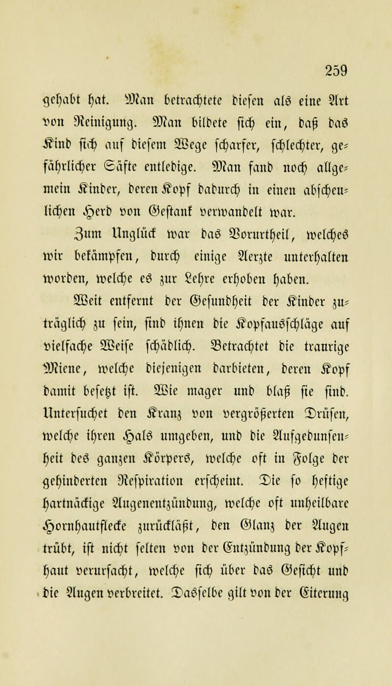 ^d)cibt i)at. yJian bdmä^UU tiefen alö eine 2[rt -iion Steinigung. Tian bildete ftd^ ein, baf hiö Mni ftci^ auf biefem 9Bege f(^arfer, fd)(ec^ter, ge-- fä^tlic^er ©äftc cntlcMge. 9JIan fanb noc^ aüge^ mein Äinbcr, berenÄopf baburc^ in einen abfc^cu« It^en §erb öon ©eftanf »ewanbelt rt>av. 3um Ungtüct wax baß a^ovnrt^eil, wel(^eö wir befäm^jfcn, bur($ einige 2ler,5te unterfialten vpovben, welche e6 jur Se^re crfjoben ^aben. SBeit entfernt bcr ®efunbf)eit bcr £inber pt; träglic^ ju fein, ftnb if}nen bie £o))fauSfc^täge auf »ielfa(^e SBeife fc^äblic^. SSetradjtct bie traurige DJtiene, weldje bicjenigcn barbieten, bcren Stop^ bamit befe^t ift. 2Bie mager unb blap fie ftnb. Unterfuc^et ben J^ranj von vergrößerten 2)rüfen, welche i^ren ^alö umgeben, unb bie Slufgebunfen? l^eit beS ganjen Ä'orperö, »nelc^e oft in g-olge ber gef)inberten 9tcfptration erfc^eiut. 3)ie fo heftige ^artnäcfige Slugenentjünbung, welche oft unheilbare ^ornfiautflecfe jurücfläft, ben ©lau? ber 2tugen trübt, ift md)t fetten »on ber (Snt?ünbung ber ^opf- ^aut »erurfac^t, tt?c(c^e fict) über baö ©eftc^t unb ■ ite Slugen üerbreitet. 2)aöfelbe gilt üon ber Sitcrung