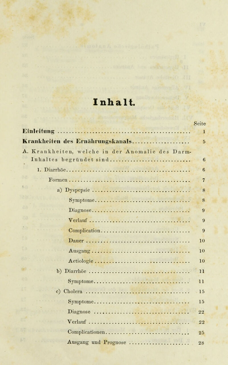 Inhalt. Seite Einleitung 1 Krankheiten des Ernühmiigskaiials 5 A. Krankheiten, welche in der Anomalie des Darm- Inhaltes Degründet sind 6 1. Diarrhöe 6 Fonnen 7 a) Dyspepsie 8 Symptome 8 Diagnose 9 Verlauf 9 Complieation 9 Dauer 10 Ausgang 10 Aetiologie 10 b) Diarrhöe 11 Symptome 11 c) Cholera 15 Symptome 15 Diagnose 22 Verlauf 22 Complieationen 25 Ausgang und Prognose 28