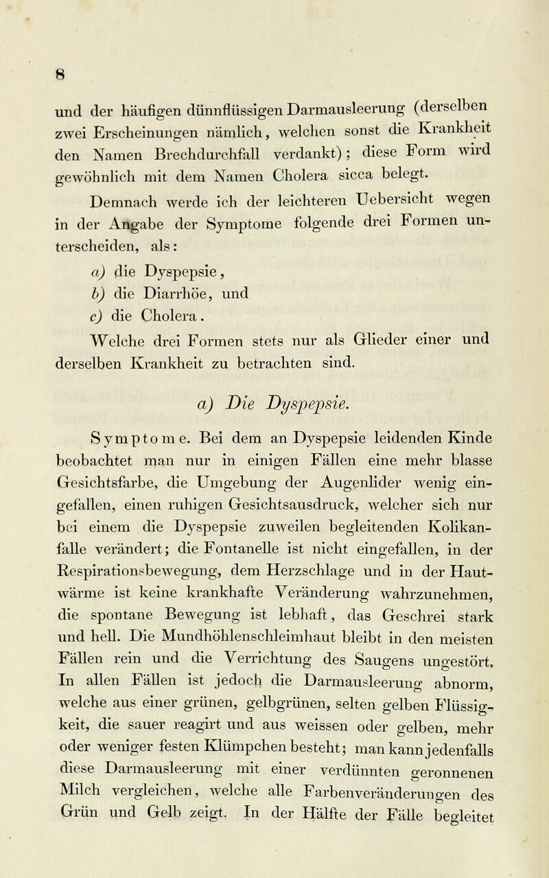 und der häufigen dünnflüssigen Darmausleerung (derselben zwei Erscheinungen nämlich, welchen sonst die Krankheit den Namen Brechdurchfall verdankt); diese Form wird gewöhnlich mit dem Namen Cholera sicca belegt. Demnach werde ich der leichteren Uebersicht wegen in der Angabe der Symptome folgende drei Formen un- terscheiden, als: a) die Dyspepsie, b) die Diarrhöe, und c) die Cholera. Welche drei Formen stets nur als Glieder einer und derselben Krankheit zu betrachten sind. a) Die Dyspepsie. Symptome. Bei dem an Dyspepsie leidenden Kinde beobachtet man nur in einigen Fällen eine mehr blasse Gesichtsfarbe, die Umgebung der Augenlider wenig ein- gefallen, einen ruhigen Gesichtsausdruck, welcher sich nur bei einem die Dyspepsie zuweilen begleitenden Kolikan- falle verändert; die Fontanelle ist nicht eingefallen, in der Respirationsbewegung, dem Herzschlage und in der Haut- wärme ist keine krankhafte Veränderung wahrzunehmen, die spontane Bewegung ist lebhaft, das Geschrei stark und hell. Die Mundhöhlenschleimhaut bleibt in den meisten Fällen rein und die Verrichtung des Saugens ungestört. In allen Fällen ist jedoch die Darmausleeruno- abnorm welche aus einer grünen, gelbgrünen, selten gelben Flüssig- keit, die sauer reagirt und aus weissen oder o-elben, mehr oder weniger festen Klümpchen besteht; man kann jedenfalls diese Darmausleerung mit einer verdünnten geronnenen Milch vergleichen, welche alle Farbenveränderungen des Grün und Gelb zeigt. In der Hälfte der Fälle begleitet